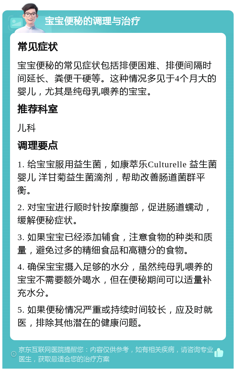 宝宝便秘的调理与治疗 常见症状 宝宝便秘的常见症状包括排便困难、排便间隔时间延长、粪便干硬等。这种情况多见于4个月大的婴儿，尤其是纯母乳喂养的宝宝。 推荐科室 儿科 调理要点 1. 给宝宝服用益生菌，如康萃乐Culturelle 益生菌婴儿 洋甘菊益生菌滴剂，帮助改善肠道菌群平衡。 2. 对宝宝进行顺时针按摩腹部，促进肠道蠕动，缓解便秘症状。 3. 如果宝宝已经添加辅食，注意食物的种类和质量，避免过多的精细食品和高糖分的食物。 4. 确保宝宝摄入足够的水分，虽然纯母乳喂养的宝宝不需要额外喝水，但在便秘期间可以适量补充水分。 5. 如果便秘情况严重或持续时间较长，应及时就医，排除其他潜在的健康问题。