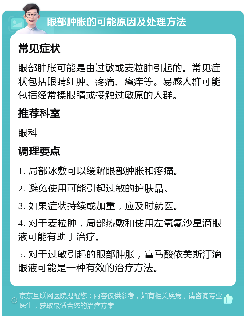 眼部肿胀的可能原因及处理方法 常见症状 眼部肿胀可能是由过敏或麦粒肿引起的。常见症状包括眼睛红肿、疼痛、瘙痒等。易感人群可能包括经常揉眼睛或接触过敏原的人群。 推荐科室 眼科 调理要点 1. 局部冰敷可以缓解眼部肿胀和疼痛。 2. 避免使用可能引起过敏的护肤品。 3. 如果症状持续或加重，应及时就医。 4. 对于麦粒肿，局部热敷和使用左氧氟沙星滴眼液可能有助于治疗。 5. 对于过敏引起的眼部肿胀，富马酸依美斯汀滴眼液可能是一种有效的治疗方法。