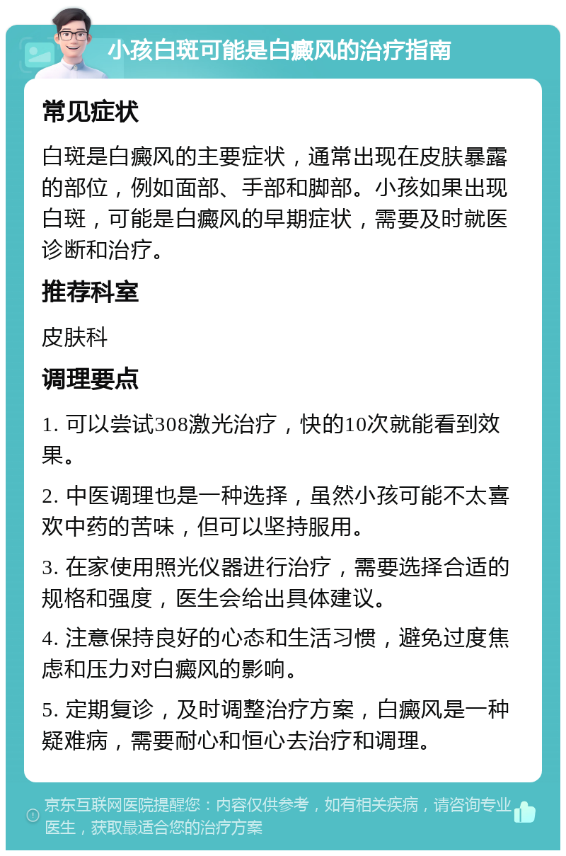 小孩白斑可能是白癜风的治疗指南 常见症状 白斑是白癜风的主要症状，通常出现在皮肤暴露的部位，例如面部、手部和脚部。小孩如果出现白斑，可能是白癜风的早期症状，需要及时就医诊断和治疗。 推荐科室 皮肤科 调理要点 1. 可以尝试308激光治疗，快的10次就能看到效果。 2. 中医调理也是一种选择，虽然小孩可能不太喜欢中药的苦味，但可以坚持服用。 3. 在家使用照光仪器进行治疗，需要选择合适的规格和强度，医生会给出具体建议。 4. 注意保持良好的心态和生活习惯，避免过度焦虑和压力对白癜风的影响。 5. 定期复诊，及时调整治疗方案，白癜风是一种疑难病，需要耐心和恒心去治疗和调理。