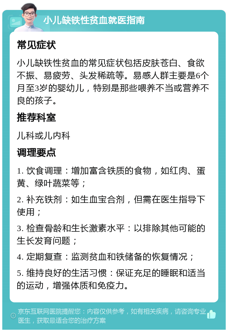 小儿缺铁性贫血就医指南 常见症状 小儿缺铁性贫血的常见症状包括皮肤苍白、食欲不振、易疲劳、头发稀疏等。易感人群主要是6个月至3岁的婴幼儿，特别是那些喂养不当或营养不良的孩子。 推荐科室 儿科或儿内科 调理要点 1. 饮食调理：增加富含铁质的食物，如红肉、蛋黄、绿叶蔬菜等； 2. 补充铁剂：如生血宝合剂，但需在医生指导下使用； 3. 检查骨龄和生长激素水平：以排除其他可能的生长发育问题； 4. 定期复查：监测贫血和铁储备的恢复情况； 5. 维持良好的生活习惯：保证充足的睡眠和适当的运动，增强体质和免疫力。