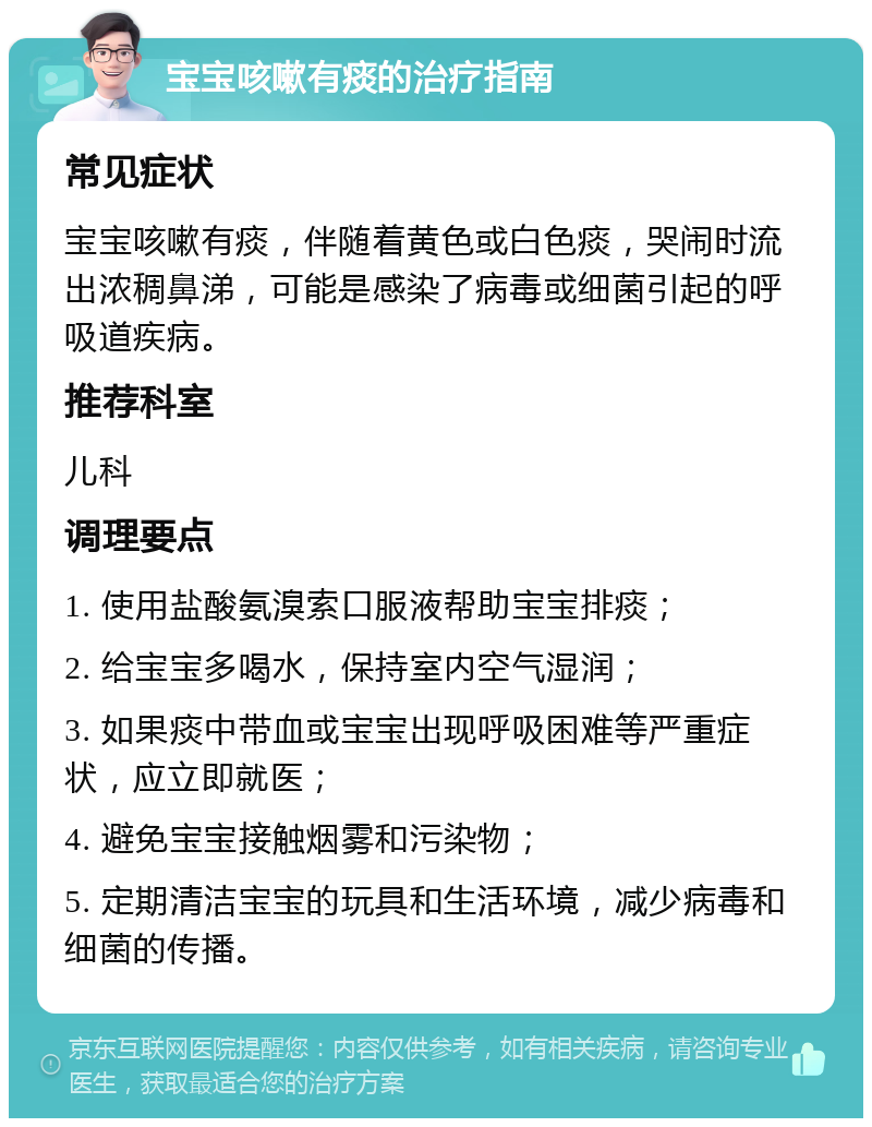 宝宝咳嗽有痰的治疗指南 常见症状 宝宝咳嗽有痰，伴随着黄色或白色痰，哭闹时流出浓稠鼻涕，可能是感染了病毒或细菌引起的呼吸道疾病。 推荐科室 儿科 调理要点 1. 使用盐酸氨溴索口服液帮助宝宝排痰； 2. 给宝宝多喝水，保持室内空气湿润； 3. 如果痰中带血或宝宝出现呼吸困难等严重症状，应立即就医； 4. 避免宝宝接触烟雾和污染物； 5. 定期清洁宝宝的玩具和生活环境，减少病毒和细菌的传播。