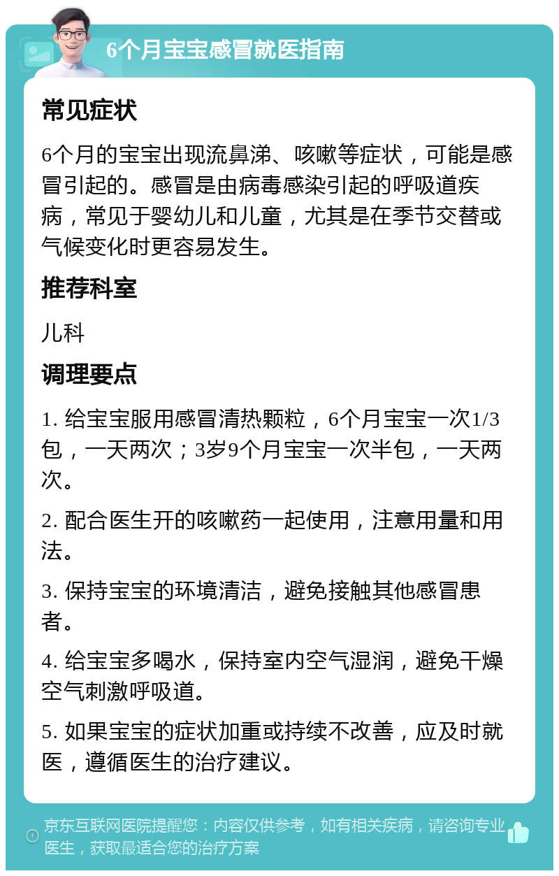 6个月宝宝感冒就医指南 常见症状 6个月的宝宝出现流鼻涕、咳嗽等症状，可能是感冒引起的。感冒是由病毒感染引起的呼吸道疾病，常见于婴幼儿和儿童，尤其是在季节交替或气候变化时更容易发生。 推荐科室 儿科 调理要点 1. 给宝宝服用感冒清热颗粒，6个月宝宝一次1/3包，一天两次；3岁9个月宝宝一次半包，一天两次。 2. 配合医生开的咳嗽药一起使用，注意用量和用法。 3. 保持宝宝的环境清洁，避免接触其他感冒患者。 4. 给宝宝多喝水，保持室内空气湿润，避免干燥空气刺激呼吸道。 5. 如果宝宝的症状加重或持续不改善，应及时就医，遵循医生的治疗建议。