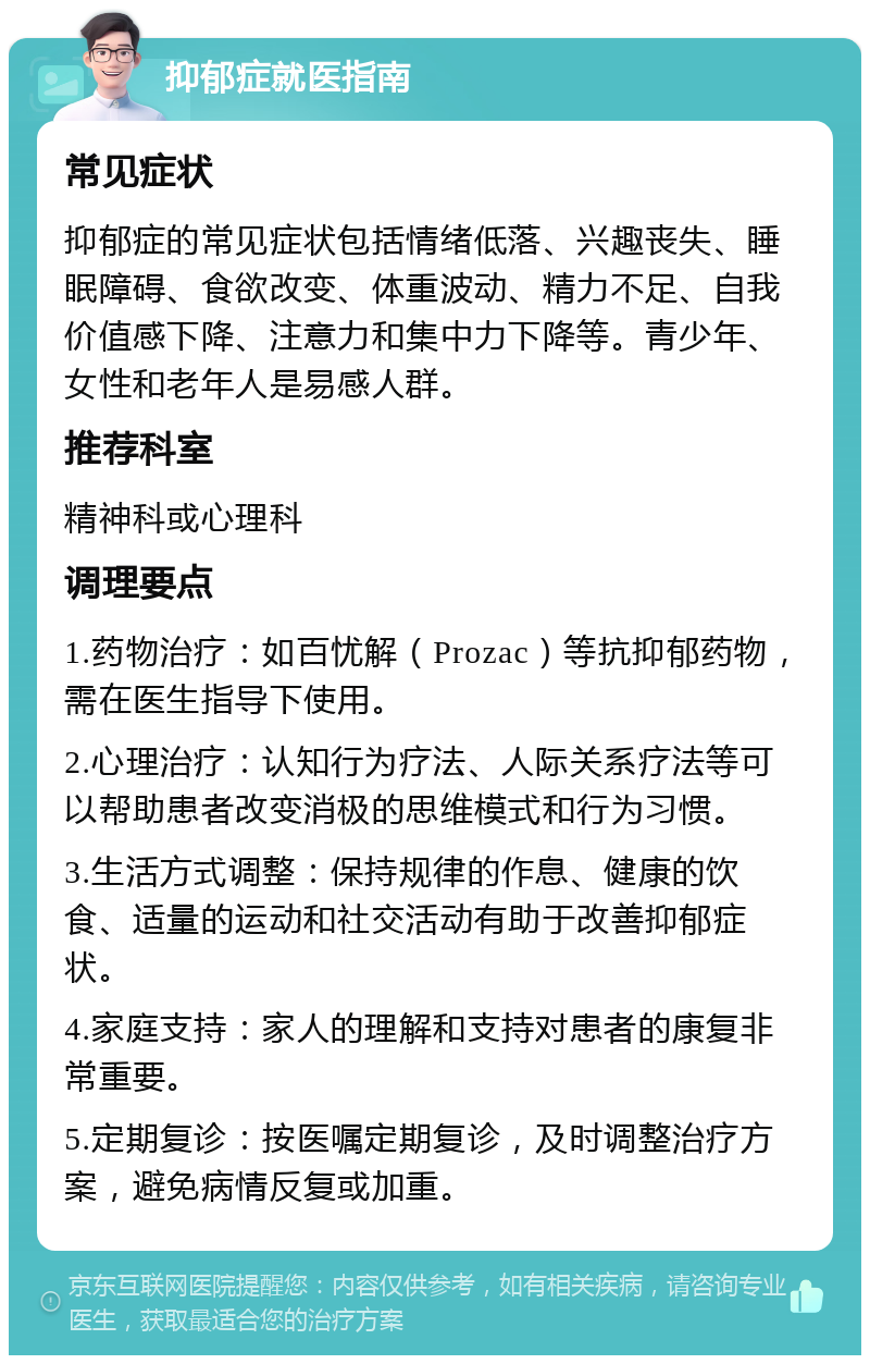 抑郁症就医指南 常见症状 抑郁症的常见症状包括情绪低落、兴趣丧失、睡眠障碍、食欲改变、体重波动、精力不足、自我价值感下降、注意力和集中力下降等。青少年、女性和老年人是易感人群。 推荐科室 精神科或心理科 调理要点 1.药物治疗：如百忧解（Prozac）等抗抑郁药物，需在医生指导下使用。 2.心理治疗：认知行为疗法、人际关系疗法等可以帮助患者改变消极的思维模式和行为习惯。 3.生活方式调整：保持规律的作息、健康的饮食、适量的运动和社交活动有助于改善抑郁症状。 4.家庭支持：家人的理解和支持对患者的康复非常重要。 5.定期复诊：按医嘱定期复诊，及时调整治疗方案，避免病情反复或加重。