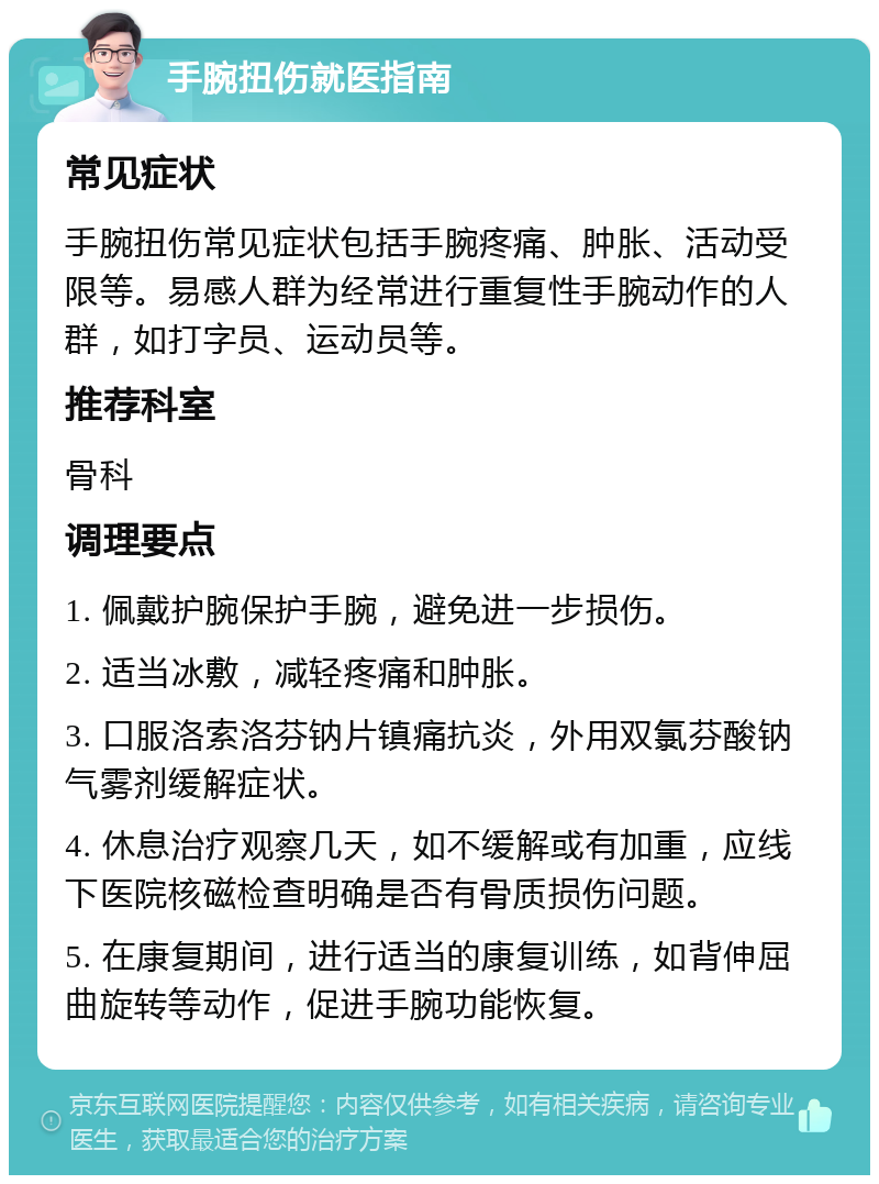 手腕扭伤就医指南 常见症状 手腕扭伤常见症状包括手腕疼痛、肿胀、活动受限等。易感人群为经常进行重复性手腕动作的人群，如打字员、运动员等。 推荐科室 骨科 调理要点 1. 佩戴护腕保护手腕，避免进一步损伤。 2. 适当冰敷，减轻疼痛和肿胀。 3. 口服洛索洛芬钠片镇痛抗炎，外用双氯芬酸钠气雾剂缓解症状。 4. 休息治疗观察几天，如不缓解或有加重，应线下医院核磁检查明确是否有骨质损伤问题。 5. 在康复期间，进行适当的康复训练，如背伸屈曲旋转等动作，促进手腕功能恢复。