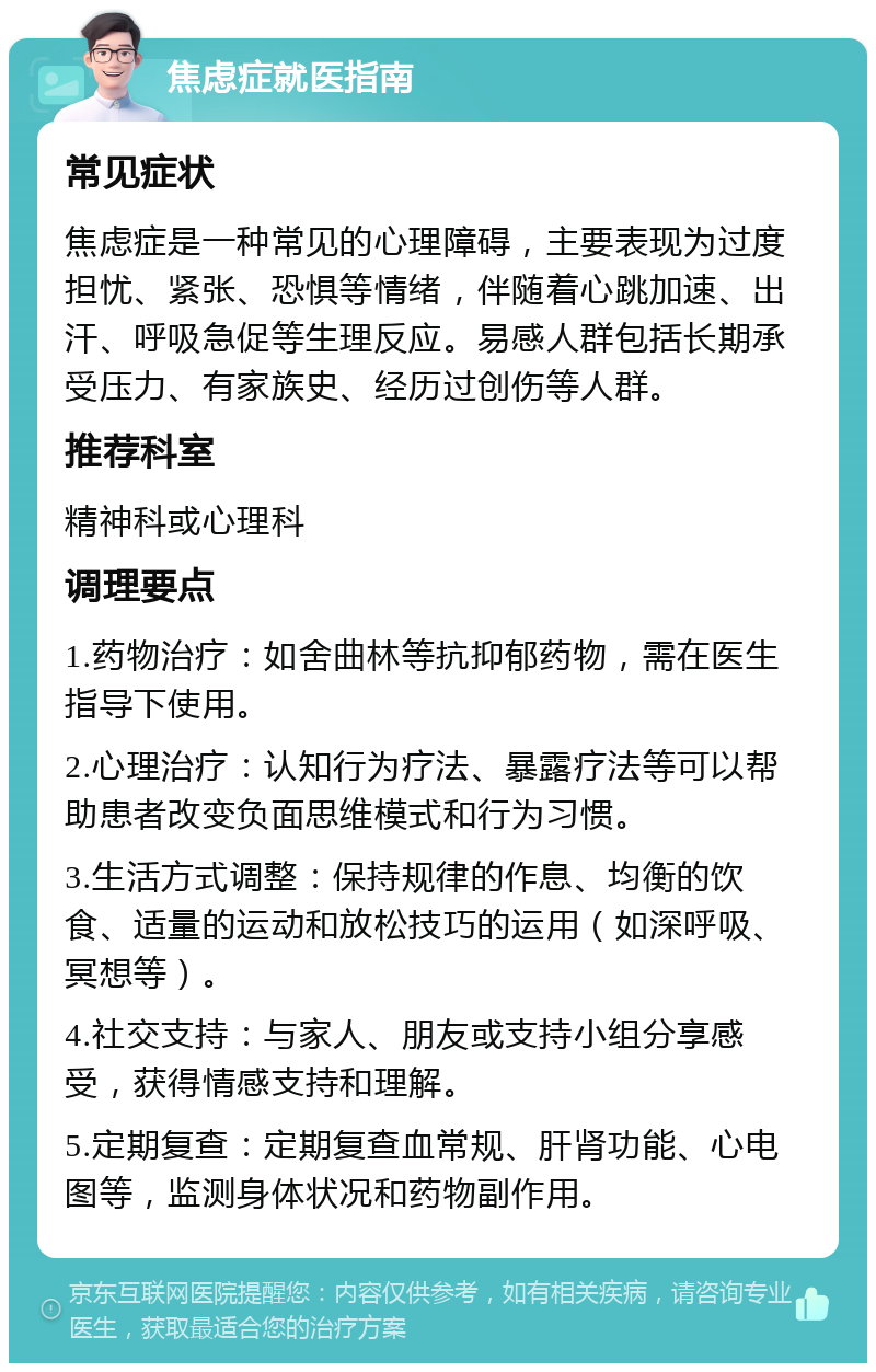 焦虑症就医指南 常见症状 焦虑症是一种常见的心理障碍，主要表现为过度担忧、紧张、恐惧等情绪，伴随着心跳加速、出汗、呼吸急促等生理反应。易感人群包括长期承受压力、有家族史、经历过创伤等人群。 推荐科室 精神科或心理科 调理要点 1.药物治疗：如舍曲林等抗抑郁药物，需在医生指导下使用。 2.心理治疗：认知行为疗法、暴露疗法等可以帮助患者改变负面思维模式和行为习惯。 3.生活方式调整：保持规律的作息、均衡的饮食、适量的运动和放松技巧的运用（如深呼吸、冥想等）。 4.社交支持：与家人、朋友或支持小组分享感受，获得情感支持和理解。 5.定期复查：定期复查血常规、肝肾功能、心电图等，监测身体状况和药物副作用。