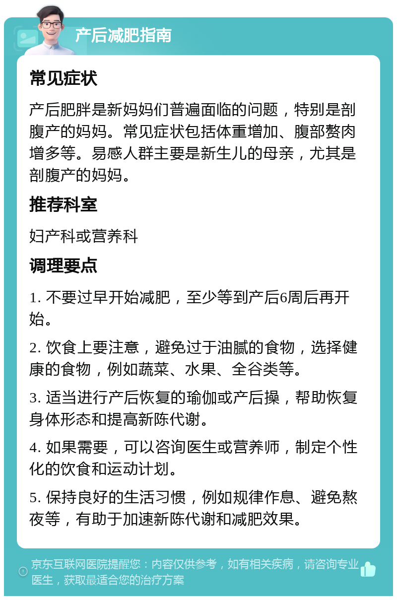 产后减肥指南 常见症状 产后肥胖是新妈妈们普遍面临的问题，特别是剖腹产的妈妈。常见症状包括体重增加、腹部赘肉增多等。易感人群主要是新生儿的母亲，尤其是剖腹产的妈妈。 推荐科室 妇产科或营养科 调理要点 1. 不要过早开始减肥，至少等到产后6周后再开始。 2. 饮食上要注意，避免过于油腻的食物，选择健康的食物，例如蔬菜、水果、全谷类等。 3. 适当进行产后恢复的瑜伽或产后操，帮助恢复身体形态和提高新陈代谢。 4. 如果需要，可以咨询医生或营养师，制定个性化的饮食和运动计划。 5. 保持良好的生活习惯，例如规律作息、避免熬夜等，有助于加速新陈代谢和减肥效果。