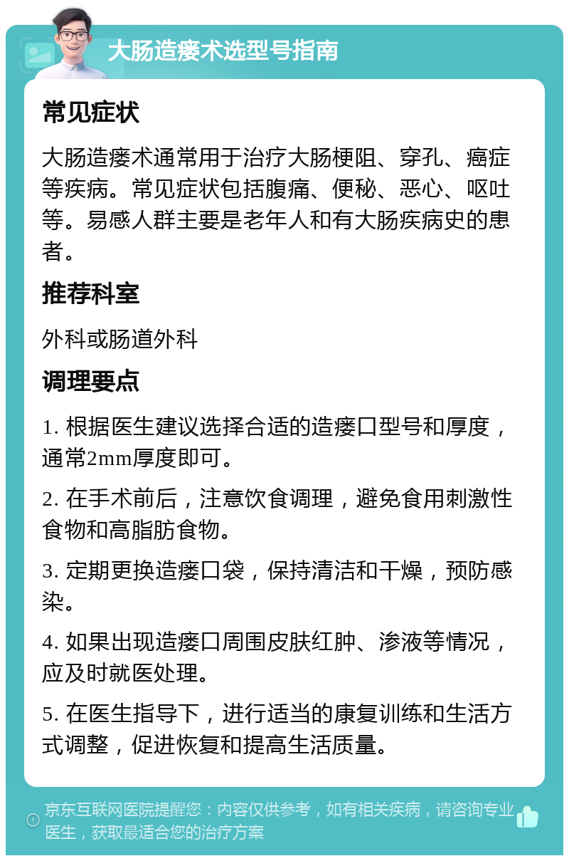 大肠造瘘术选型号指南 常见症状 大肠造瘘术通常用于治疗大肠梗阻、穿孔、癌症等疾病。常见症状包括腹痛、便秘、恶心、呕吐等。易感人群主要是老年人和有大肠疾病史的患者。 推荐科室 外科或肠道外科 调理要点 1. 根据医生建议选择合适的造瘘口型号和厚度，通常2mm厚度即可。 2. 在手术前后，注意饮食调理，避免食用刺激性食物和高脂肪食物。 3. 定期更换造瘘口袋，保持清洁和干燥，预防感染。 4. 如果出现造瘘口周围皮肤红肿、渗液等情况，应及时就医处理。 5. 在医生指导下，进行适当的康复训练和生活方式调整，促进恢复和提高生活质量。