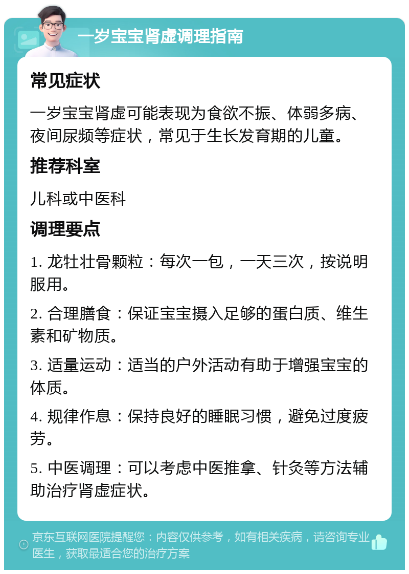 一岁宝宝肾虚调理指南 常见症状 一岁宝宝肾虚可能表现为食欲不振、体弱多病、夜间尿频等症状，常见于生长发育期的儿童。 推荐科室 儿科或中医科 调理要点 1. 龙牡壮骨颗粒：每次一包，一天三次，按说明服用。 2. 合理膳食：保证宝宝摄入足够的蛋白质、维生素和矿物质。 3. 适量运动：适当的户外活动有助于增强宝宝的体质。 4. 规律作息：保持良好的睡眠习惯，避免过度疲劳。 5. 中医调理：可以考虑中医推拿、针灸等方法辅助治疗肾虚症状。