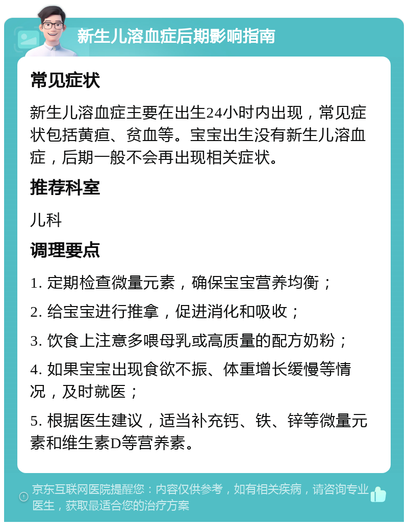 新生儿溶血症后期影响指南 常见症状 新生儿溶血症主要在出生24小时内出现，常见症状包括黄疸、贫血等。宝宝出生没有新生儿溶血症，后期一般不会再出现相关症状。 推荐科室 儿科 调理要点 1. 定期检查微量元素，确保宝宝营养均衡； 2. 给宝宝进行推拿，促进消化和吸收； 3. 饮食上注意多喂母乳或高质量的配方奶粉； 4. 如果宝宝出现食欲不振、体重增长缓慢等情况，及时就医； 5. 根据医生建议，适当补充钙、铁、锌等微量元素和维生素D等营养素。