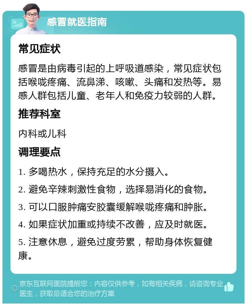 感冒就医指南 常见症状 感冒是由病毒引起的上呼吸道感染，常见症状包括喉咙疼痛、流鼻涕、咳嗽、头痛和发热等。易感人群包括儿童、老年人和免疫力较弱的人群。 推荐科室 内科或儿科 调理要点 1. 多喝热水，保持充足的水分摄入。 2. 避免辛辣刺激性食物，选择易消化的食物。 3. 可以口服肿痛安胶囊缓解喉咙疼痛和肿胀。 4. 如果症状加重或持续不改善，应及时就医。 5. 注意休息，避免过度劳累，帮助身体恢复健康。