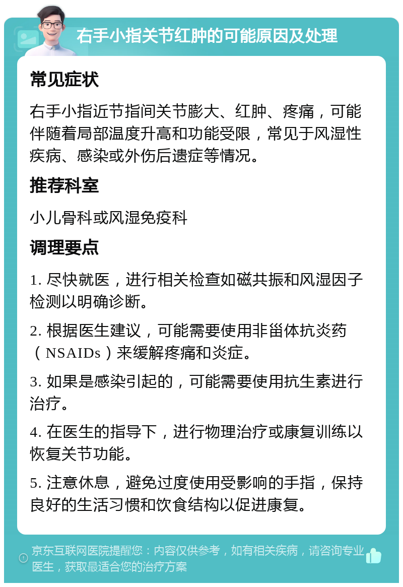 右手小指关节红肿的可能原因及处理 常见症状 右手小指近节指间关节膨大、红肿、疼痛，可能伴随着局部温度升高和功能受限，常见于风湿性疾病、感染或外伤后遗症等情况。 推荐科室 小儿骨科或风湿免疫科 调理要点 1. 尽快就医，进行相关检查如磁共振和风湿因子检测以明确诊断。 2. 根据医生建议，可能需要使用非甾体抗炎药（NSAIDs）来缓解疼痛和炎症。 3. 如果是感染引起的，可能需要使用抗生素进行治疗。 4. 在医生的指导下，进行物理治疗或康复训练以恢复关节功能。 5. 注意休息，避免过度使用受影响的手指，保持良好的生活习惯和饮食结构以促进康复。