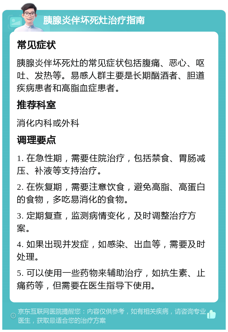 胰腺炎伴坏死灶治疗指南 常见症状 胰腺炎伴坏死灶的常见症状包括腹痛、恶心、呕吐、发热等。易感人群主要是长期酗酒者、胆道疾病患者和高脂血症患者。 推荐科室 消化内科或外科 调理要点 1. 在急性期，需要住院治疗，包括禁食、胃肠减压、补液等支持治疗。 2. 在恢复期，需要注意饮食，避免高脂、高蛋白的食物，多吃易消化的食物。 3. 定期复查，监测病情变化，及时调整治疗方案。 4. 如果出现并发症，如感染、出血等，需要及时处理。 5. 可以使用一些药物来辅助治疗，如抗生素、止痛药等，但需要在医生指导下使用。