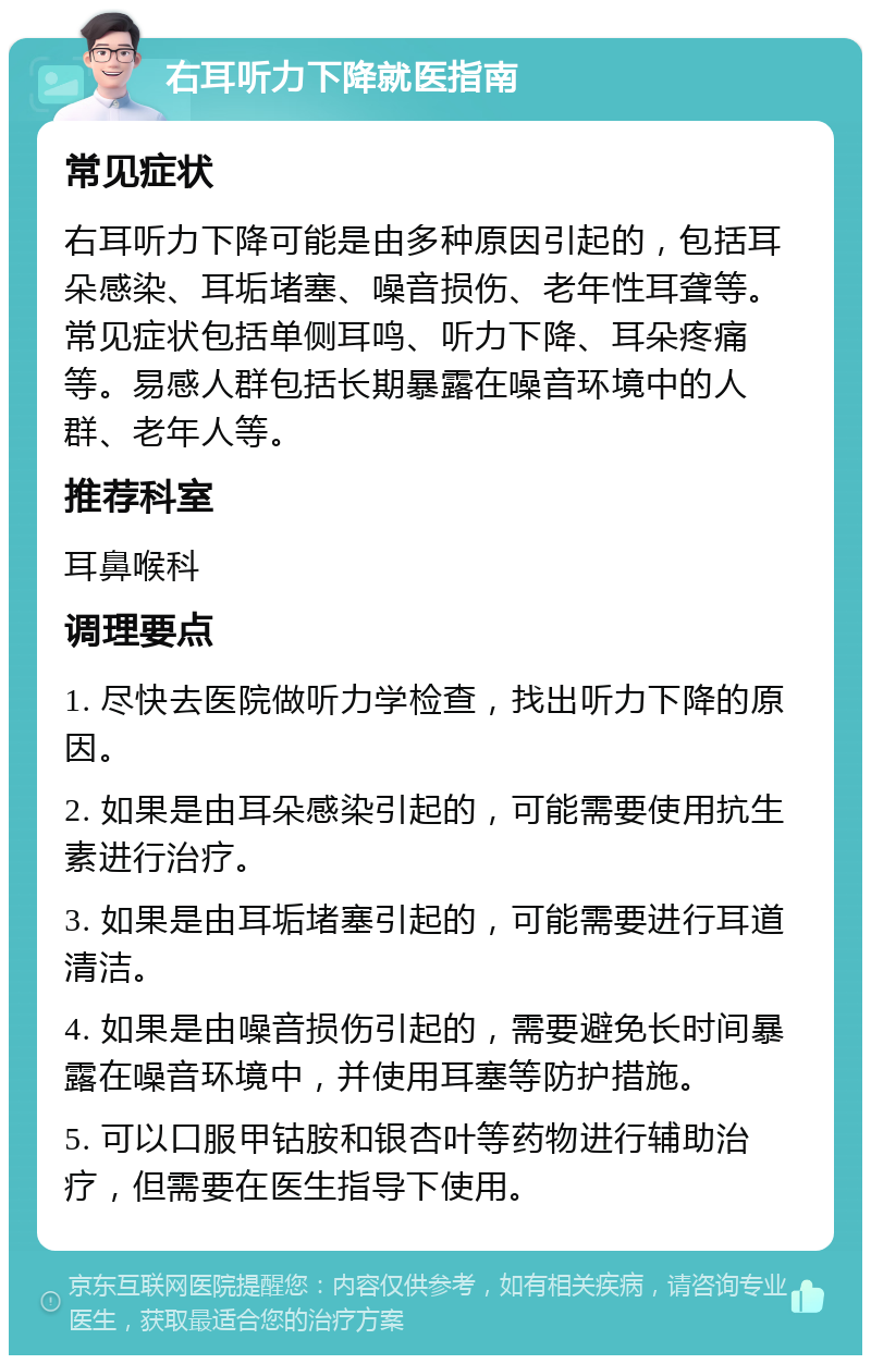 右耳听力下降就医指南 常见症状 右耳听力下降可能是由多种原因引起的，包括耳朵感染、耳垢堵塞、噪音损伤、老年性耳聋等。常见症状包括单侧耳鸣、听力下降、耳朵疼痛等。易感人群包括长期暴露在噪音环境中的人群、老年人等。 推荐科室 耳鼻喉科 调理要点 1. 尽快去医院做听力学检查，找出听力下降的原因。 2. 如果是由耳朵感染引起的，可能需要使用抗生素进行治疗。 3. 如果是由耳垢堵塞引起的，可能需要进行耳道清洁。 4. 如果是由噪音损伤引起的，需要避免长时间暴露在噪音环境中，并使用耳塞等防护措施。 5. 可以口服甲钴胺和银杏叶等药物进行辅助治疗，但需要在医生指导下使用。