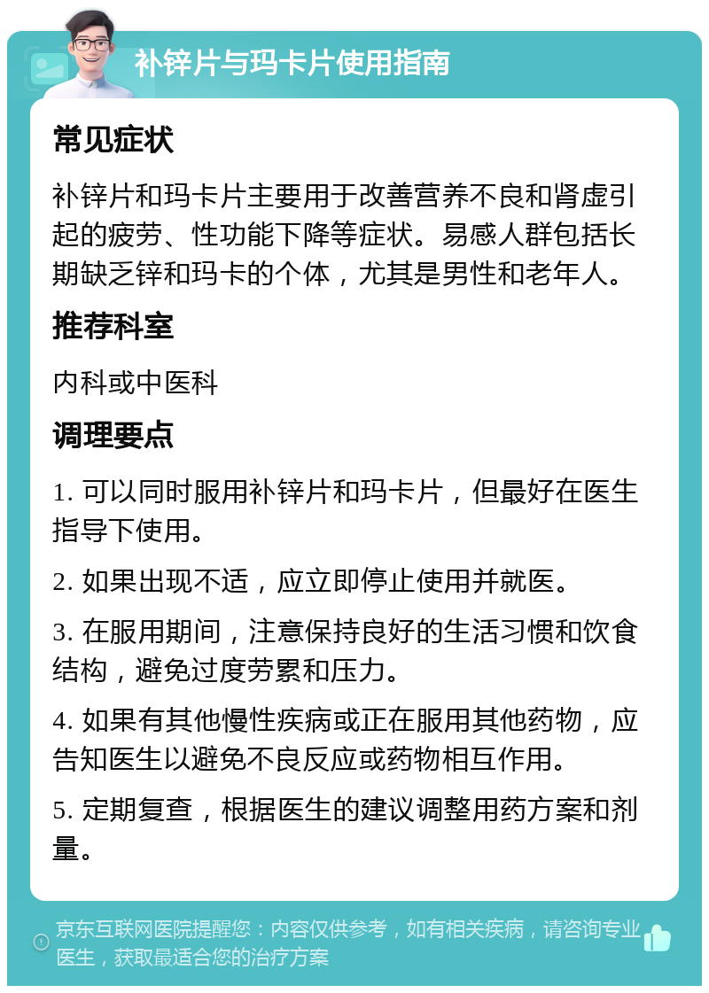 补锌片与玛卡片使用指南 常见症状 补锌片和玛卡片主要用于改善营养不良和肾虚引起的疲劳、性功能下降等症状。易感人群包括长期缺乏锌和玛卡的个体，尤其是男性和老年人。 推荐科室 内科或中医科 调理要点 1. 可以同时服用补锌片和玛卡片，但最好在医生指导下使用。 2. 如果出现不适，应立即停止使用并就医。 3. 在服用期间，注意保持良好的生活习惯和饮食结构，避免过度劳累和压力。 4. 如果有其他慢性疾病或正在服用其他药物，应告知医生以避免不良反应或药物相互作用。 5. 定期复查，根据医生的建议调整用药方案和剂量。