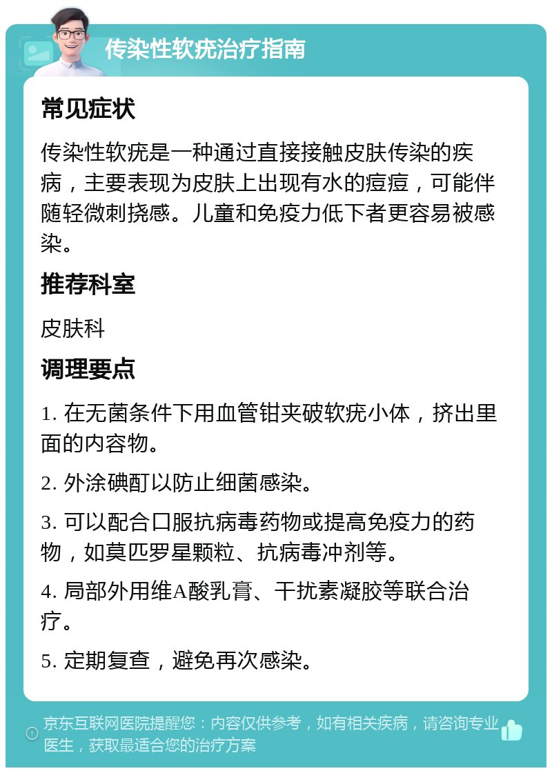 传染性软疣治疗指南 常见症状 传染性软疣是一种通过直接接触皮肤传染的疾病，主要表现为皮肤上出现有水的痘痘，可能伴随轻微刺挠感。儿童和免疫力低下者更容易被感染。 推荐科室 皮肤科 调理要点 1. 在无菌条件下用血管钳夹破软疣小体，挤出里面的内容物。 2. 外涂碘酊以防止细菌感染。 3. 可以配合口服抗病毒药物或提高免疫力的药物，如莫匹罗星颗粒、抗病毒冲剂等。 4. 局部外用维A酸乳膏、干扰素凝胶等联合治疗。 5. 定期复查，避免再次感染。