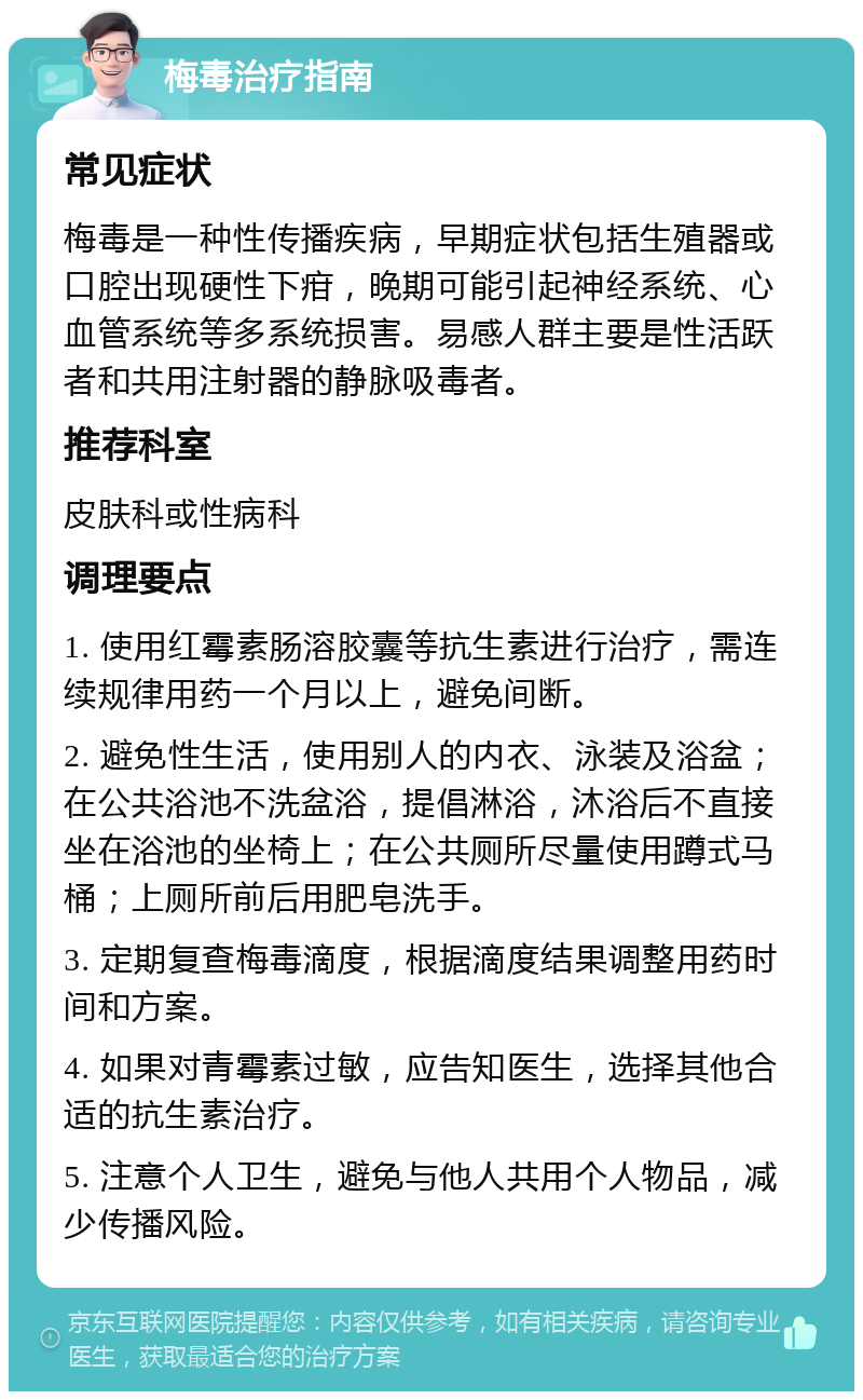 梅毒治疗指南 常见症状 梅毒是一种性传播疾病，早期症状包括生殖器或口腔出现硬性下疳，晚期可能引起神经系统、心血管系统等多系统损害。易感人群主要是性活跃者和共用注射器的静脉吸毒者。 推荐科室 皮肤科或性病科 调理要点 1. 使用红霉素肠溶胶囊等抗生素进行治疗，需连续规律用药一个月以上，避免间断。 2. 避免性生活，使用别人的内衣、泳装及浴盆；在公共浴池不洗盆浴，提倡淋浴，沐浴后不直接坐在浴池的坐椅上；在公共厕所尽量使用蹲式马桶；上厕所前后用肥皂洗手。 3. 定期复查梅毒滴度，根据滴度结果调整用药时间和方案。 4. 如果对青霉素过敏，应告知医生，选择其他合适的抗生素治疗。 5. 注意个人卫生，避免与他人共用个人物品，减少传播风险。