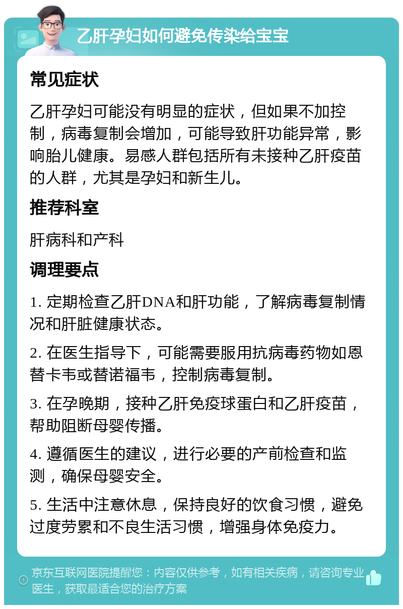 乙肝孕妇如何避免传染给宝宝 常见症状 乙肝孕妇可能没有明显的症状，但如果不加控制，病毒复制会增加，可能导致肝功能异常，影响胎儿健康。易感人群包括所有未接种乙肝疫苗的人群，尤其是孕妇和新生儿。 推荐科室 肝病科和产科 调理要点 1. 定期检查乙肝DNA和肝功能，了解病毒复制情况和肝脏健康状态。 2. 在医生指导下，可能需要服用抗病毒药物如恩替卡韦或替诺福韦，控制病毒复制。 3. 在孕晚期，接种乙肝免疫球蛋白和乙肝疫苗，帮助阻断母婴传播。 4. 遵循医生的建议，进行必要的产前检查和监测，确保母婴安全。 5. 生活中注意休息，保持良好的饮食习惯，避免过度劳累和不良生活习惯，增强身体免疫力。