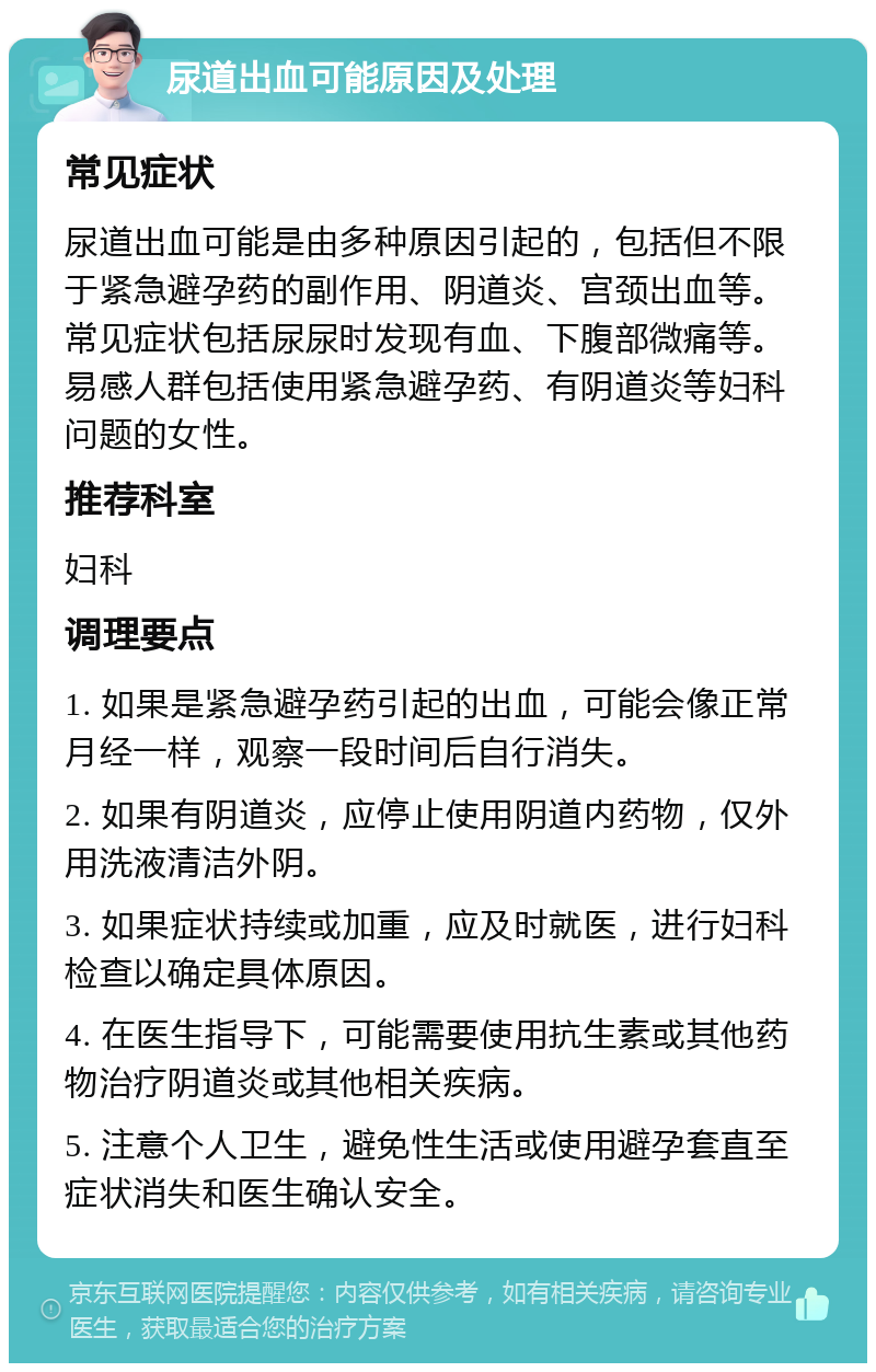 尿道出血可能原因及处理 常见症状 尿道出血可能是由多种原因引起的，包括但不限于紧急避孕药的副作用、阴道炎、宫颈出血等。常见症状包括尿尿时发现有血、下腹部微痛等。易感人群包括使用紧急避孕药、有阴道炎等妇科问题的女性。 推荐科室 妇科 调理要点 1. 如果是紧急避孕药引起的出血，可能会像正常月经一样，观察一段时间后自行消失。 2. 如果有阴道炎，应停止使用阴道内药物，仅外用洗液清洁外阴。 3. 如果症状持续或加重，应及时就医，进行妇科检查以确定具体原因。 4. 在医生指导下，可能需要使用抗生素或其他药物治疗阴道炎或其他相关疾病。 5. 注意个人卫生，避免性生活或使用避孕套直至症状消失和医生确认安全。