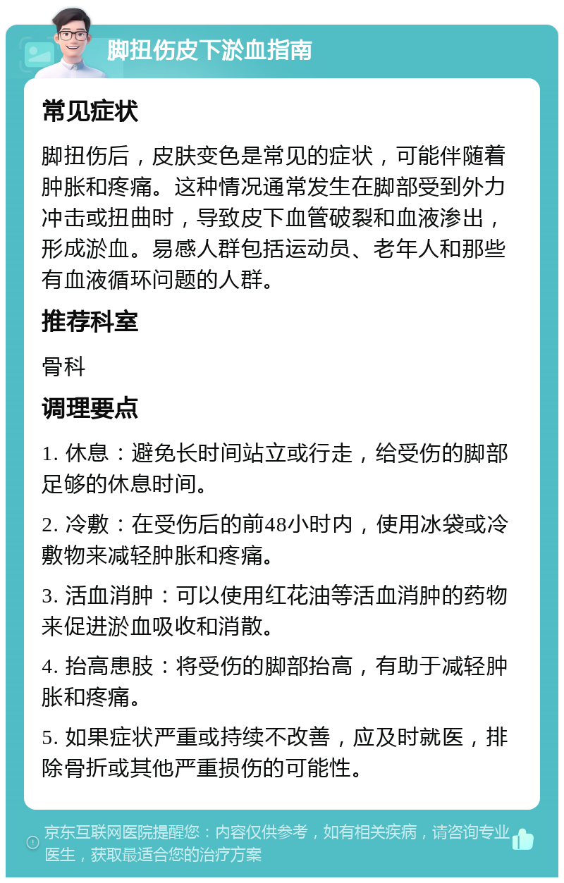 脚扭伤皮下淤血指南 常见症状 脚扭伤后，皮肤变色是常见的症状，可能伴随着肿胀和疼痛。这种情况通常发生在脚部受到外力冲击或扭曲时，导致皮下血管破裂和血液渗出，形成淤血。易感人群包括运动员、老年人和那些有血液循环问题的人群。 推荐科室 骨科 调理要点 1. 休息：避免长时间站立或行走，给受伤的脚部足够的休息时间。 2. 冷敷：在受伤后的前48小时内，使用冰袋或冷敷物来减轻肿胀和疼痛。 3. 活血消肿：可以使用红花油等活血消肿的药物来促进淤血吸收和消散。 4. 抬高患肢：将受伤的脚部抬高，有助于减轻肿胀和疼痛。 5. 如果症状严重或持续不改善，应及时就医，排除骨折或其他严重损伤的可能性。