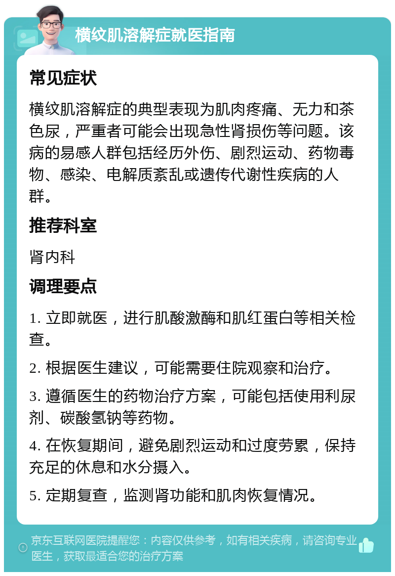 横纹肌溶解症就医指南 常见症状 横纹肌溶解症的典型表现为肌肉疼痛、无力和茶色尿，严重者可能会出现急性肾损伤等问题。该病的易感人群包括经历外伤、剧烈运动、药物毒物、感染、电解质紊乱或遗传代谢性疾病的人群。 推荐科室 肾内科 调理要点 1. 立即就医，进行肌酸激酶和肌红蛋白等相关检查。 2. 根据医生建议，可能需要住院观察和治疗。 3. 遵循医生的药物治疗方案，可能包括使用利尿剂、碳酸氢钠等药物。 4. 在恢复期间，避免剧烈运动和过度劳累，保持充足的休息和水分摄入。 5. 定期复查，监测肾功能和肌肉恢复情况。