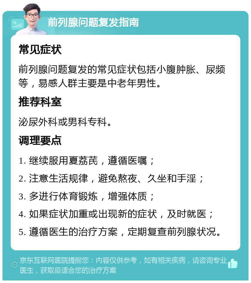 前列腺问题复发指南 常见症状 前列腺问题复发的常见症状包括小腹肿胀、尿频等，易感人群主要是中老年男性。 推荐科室 泌尿外科或男科专科。 调理要点 1. 继续服用夏荔芪，遵循医嘱； 2. 注意生活规律，避免熬夜、久坐和手淫； 3. 多进行体育锻炼，增强体质； 4. 如果症状加重或出现新的症状，及时就医； 5. 遵循医生的治疗方案，定期复查前列腺状况。