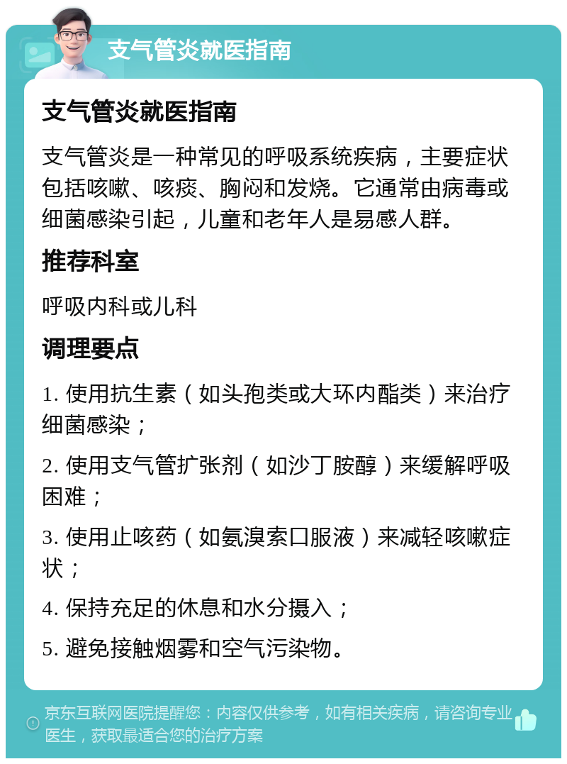 支气管炎就医指南 支气管炎就医指南 支气管炎是一种常见的呼吸系统疾病，主要症状包括咳嗽、咳痰、胸闷和发烧。它通常由病毒或细菌感染引起，儿童和老年人是易感人群。 推荐科室 呼吸内科或儿科 调理要点 1. 使用抗生素（如头孢类或大环内酯类）来治疗细菌感染； 2. 使用支气管扩张剂（如沙丁胺醇）来缓解呼吸困难； 3. 使用止咳药（如氨溴索口服液）来减轻咳嗽症状； 4. 保持充足的休息和水分摄入； 5. 避免接触烟雾和空气污染物。