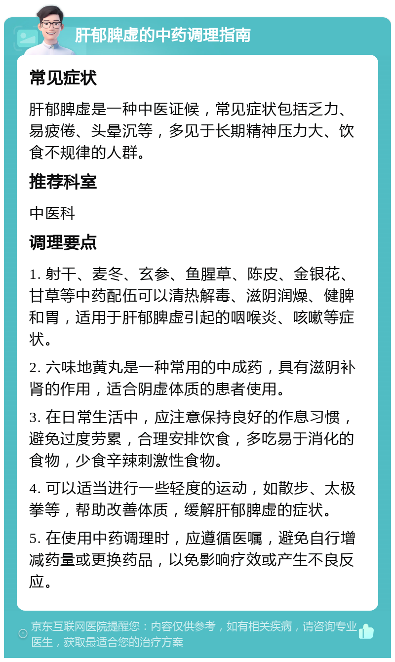 肝郁脾虚的中药调理指南 常见症状 肝郁脾虚是一种中医证候，常见症状包括乏力、易疲倦、头晕沉等，多见于长期精神压力大、饮食不规律的人群。 推荐科室 中医科 调理要点 1. 射干、麦冬、玄参、鱼腥草、陈皮、金银花、甘草等中药配伍可以清热解毒、滋阴润燥、健脾和胃，适用于肝郁脾虚引起的咽喉炎、咳嗽等症状。 2. 六味地黄丸是一种常用的中成药，具有滋阴补肾的作用，适合阴虚体质的患者使用。 3. 在日常生活中，应注意保持良好的作息习惯，避免过度劳累，合理安排饮食，多吃易于消化的食物，少食辛辣刺激性食物。 4. 可以适当进行一些轻度的运动，如散步、太极拳等，帮助改善体质，缓解肝郁脾虚的症状。 5. 在使用中药调理时，应遵循医嘱，避免自行增减药量或更换药品，以免影响疗效或产生不良反应。