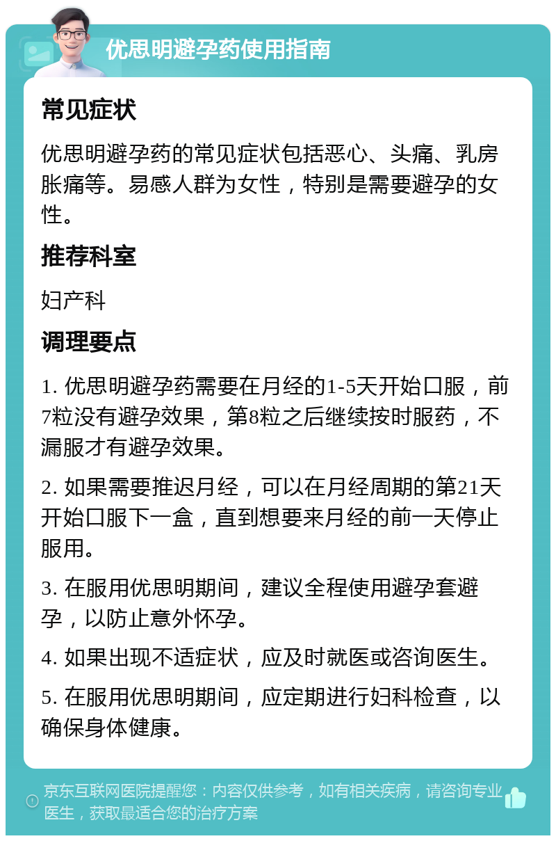 优思明避孕药使用指南 常见症状 优思明避孕药的常见症状包括恶心、头痛、乳房胀痛等。易感人群为女性，特别是需要避孕的女性。 推荐科室 妇产科 调理要点 1. 优思明避孕药需要在月经的1-5天开始口服，前7粒没有避孕效果，第8粒之后继续按时服药，不漏服才有避孕效果。 2. 如果需要推迟月经，可以在月经周期的第21天开始口服下一盒，直到想要来月经的前一天停止服用。 3. 在服用优思明期间，建议全程使用避孕套避孕，以防止意外怀孕。 4. 如果出现不适症状，应及时就医或咨询医生。 5. 在服用优思明期间，应定期进行妇科检查，以确保身体健康。