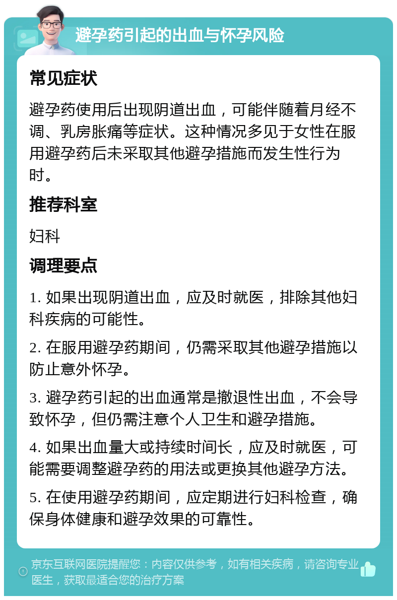 避孕药引起的出血与怀孕风险 常见症状 避孕药使用后出现阴道出血，可能伴随着月经不调、乳房胀痛等症状。这种情况多见于女性在服用避孕药后未采取其他避孕措施而发生性行为时。 推荐科室 妇科 调理要点 1. 如果出现阴道出血，应及时就医，排除其他妇科疾病的可能性。 2. 在服用避孕药期间，仍需采取其他避孕措施以防止意外怀孕。 3. 避孕药引起的出血通常是撤退性出血，不会导致怀孕，但仍需注意个人卫生和避孕措施。 4. 如果出血量大或持续时间长，应及时就医，可能需要调整避孕药的用法或更换其他避孕方法。 5. 在使用避孕药期间，应定期进行妇科检查，确保身体健康和避孕效果的可靠性。