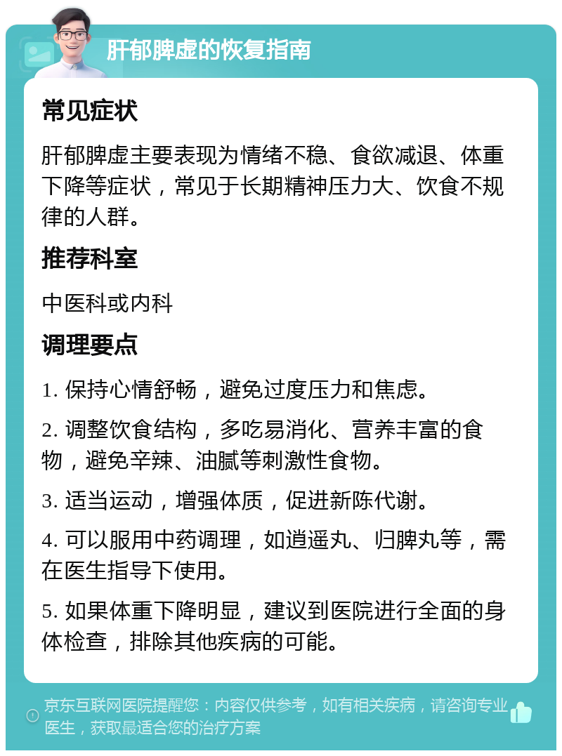 肝郁脾虚的恢复指南 常见症状 肝郁脾虚主要表现为情绪不稳、食欲减退、体重下降等症状，常见于长期精神压力大、饮食不规律的人群。 推荐科室 中医科或内科 调理要点 1. 保持心情舒畅，避免过度压力和焦虑。 2. 调整饮食结构，多吃易消化、营养丰富的食物，避免辛辣、油腻等刺激性食物。 3. 适当运动，增强体质，促进新陈代谢。 4. 可以服用中药调理，如逍遥丸、归脾丸等，需在医生指导下使用。 5. 如果体重下降明显，建议到医院进行全面的身体检查，排除其他疾病的可能。