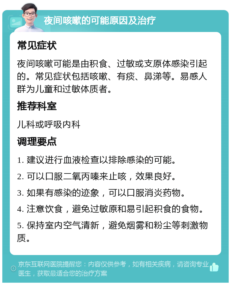 夜间咳嗽的可能原因及治疗 常见症状 夜间咳嗽可能是由积食、过敏或支原体感染引起的。常见症状包括咳嗽、有痰、鼻涕等。易感人群为儿童和过敏体质者。 推荐科室 儿科或呼吸内科 调理要点 1. 建议进行血液检查以排除感染的可能。 2. 可以口服二氧丙嗪来止咳，效果良好。 3. 如果有感染的迹象，可以口服消炎药物。 4. 注意饮食，避免过敏原和易引起积食的食物。 5. 保持室内空气清新，避免烟雾和粉尘等刺激物质。