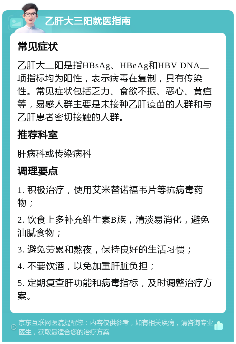 乙肝大三阳就医指南 常见症状 乙肝大三阳是指HBsAg、HBeAg和HBV DNA三项指标均为阳性，表示病毒在复制，具有传染性。常见症状包括乏力、食欲不振、恶心、黄疸等，易感人群主要是未接种乙肝疫苗的人群和与乙肝患者密切接触的人群。 推荐科室 肝病科或传染病科 调理要点 1. 积极治疗，使用艾米替诺福韦片等抗病毒药物； 2. 饮食上多补充维生素B族，清淡易消化，避免油腻食物； 3. 避免劳累和熬夜，保持良好的生活习惯； 4. 不要饮酒，以免加重肝脏负担； 5. 定期复查肝功能和病毒指标，及时调整治疗方案。