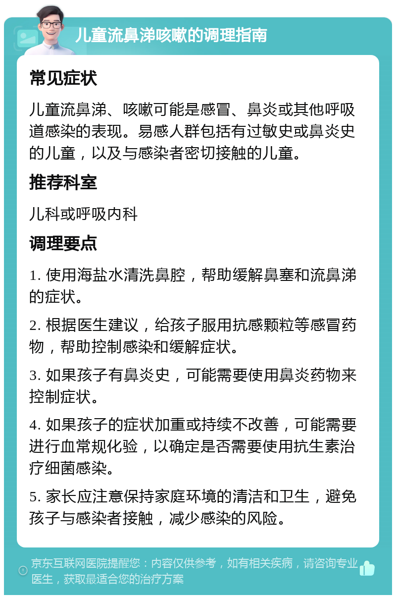 儿童流鼻涕咳嗽的调理指南 常见症状 儿童流鼻涕、咳嗽可能是感冒、鼻炎或其他呼吸道感染的表现。易感人群包括有过敏史或鼻炎史的儿童，以及与感染者密切接触的儿童。 推荐科室 儿科或呼吸内科 调理要点 1. 使用海盐水清洗鼻腔，帮助缓解鼻塞和流鼻涕的症状。 2. 根据医生建议，给孩子服用抗感颗粒等感冒药物，帮助控制感染和缓解症状。 3. 如果孩子有鼻炎史，可能需要使用鼻炎药物来控制症状。 4. 如果孩子的症状加重或持续不改善，可能需要进行血常规化验，以确定是否需要使用抗生素治疗细菌感染。 5. 家长应注意保持家庭环境的清洁和卫生，避免孩子与感染者接触，减少感染的风险。