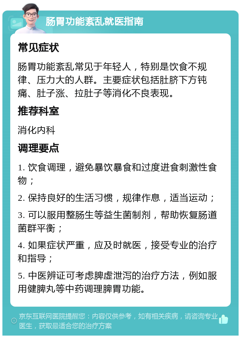 肠胃功能紊乱就医指南 常见症状 肠胃功能紊乱常见于年轻人，特别是饮食不规律、压力大的人群。主要症状包括肚脐下方钝痛、肚子涨、拉肚子等消化不良表现。 推荐科室 消化内科 调理要点 1. 饮食调理，避免暴饮暴食和过度进食刺激性食物； 2. 保持良好的生活习惯，规律作息，适当运动； 3. 可以服用整肠生等益生菌制剂，帮助恢复肠道菌群平衡； 4. 如果症状严重，应及时就医，接受专业的治疗和指导； 5. 中医辨证可考虑脾虚泄泻的治疗方法，例如服用健脾丸等中药调理脾胃功能。