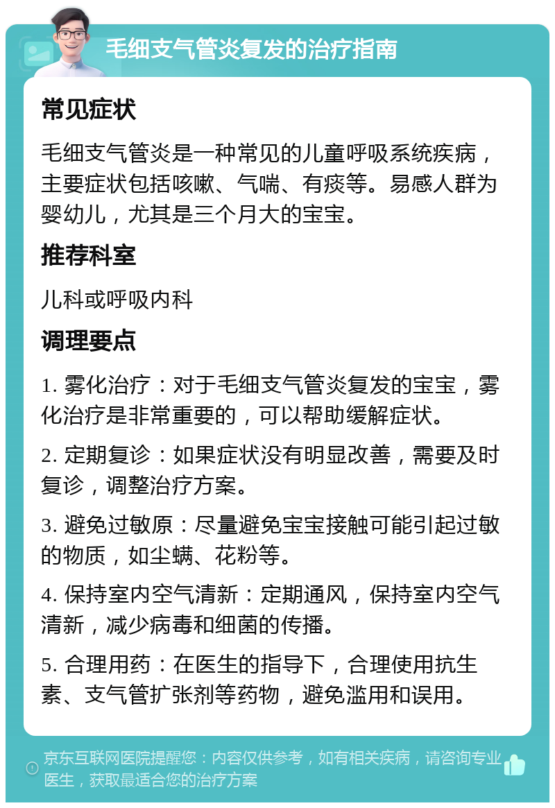 毛细支气管炎复发的治疗指南 常见症状 毛细支气管炎是一种常见的儿童呼吸系统疾病，主要症状包括咳嗽、气喘、有痰等。易感人群为婴幼儿，尤其是三个月大的宝宝。 推荐科室 儿科或呼吸内科 调理要点 1. 雾化治疗：对于毛细支气管炎复发的宝宝，雾化治疗是非常重要的，可以帮助缓解症状。 2. 定期复诊：如果症状没有明显改善，需要及时复诊，调整治疗方案。 3. 避免过敏原：尽量避免宝宝接触可能引起过敏的物质，如尘螨、花粉等。 4. 保持室内空气清新：定期通风，保持室内空气清新，减少病毒和细菌的传播。 5. 合理用药：在医生的指导下，合理使用抗生素、支气管扩张剂等药物，避免滥用和误用。