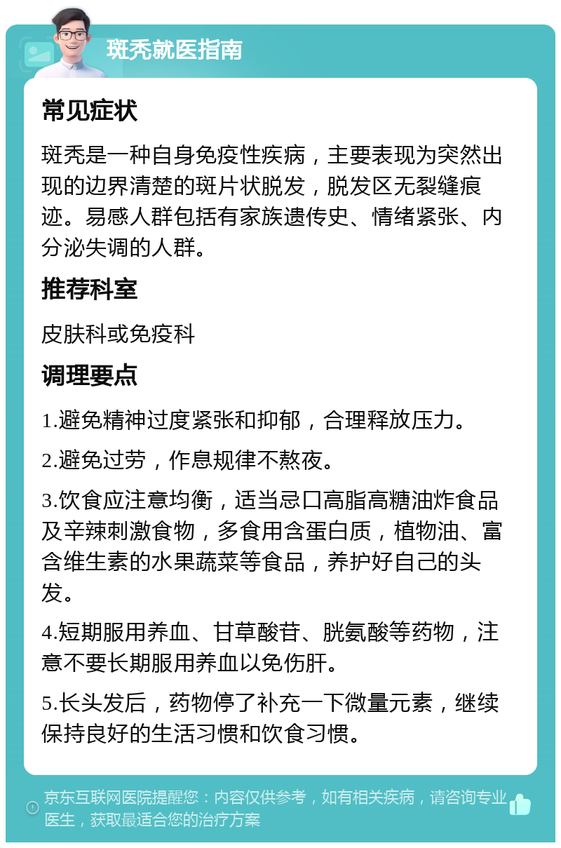 斑秃就医指南 常见症状 斑秃是一种自身免疫性疾病，主要表现为突然出现的边界清楚的斑片状脱发，脱发区无裂缝痕迹。易感人群包括有家族遗传史、情绪紧张、内分泌失调的人群。 推荐科室 皮肤科或免疫科 调理要点 1.避免精神过度紧张和抑郁，合理释放压力。 2.避免过劳，作息规律不熬夜。 3.饮食应注意均衡，适当忌口高脂高糖油炸食品及辛辣刺激食物，多食用含蛋白质，植物油、富含维生素的水果蔬菜等食品，养护好自己的头发。 4.短期服用养血、甘草酸苷、胱氨酸等药物，注意不要长期服用养血以免伤肝。 5.长头发后，药物停了补充一下微量元素，继续保持良好的生活习惯和饮食习惯。