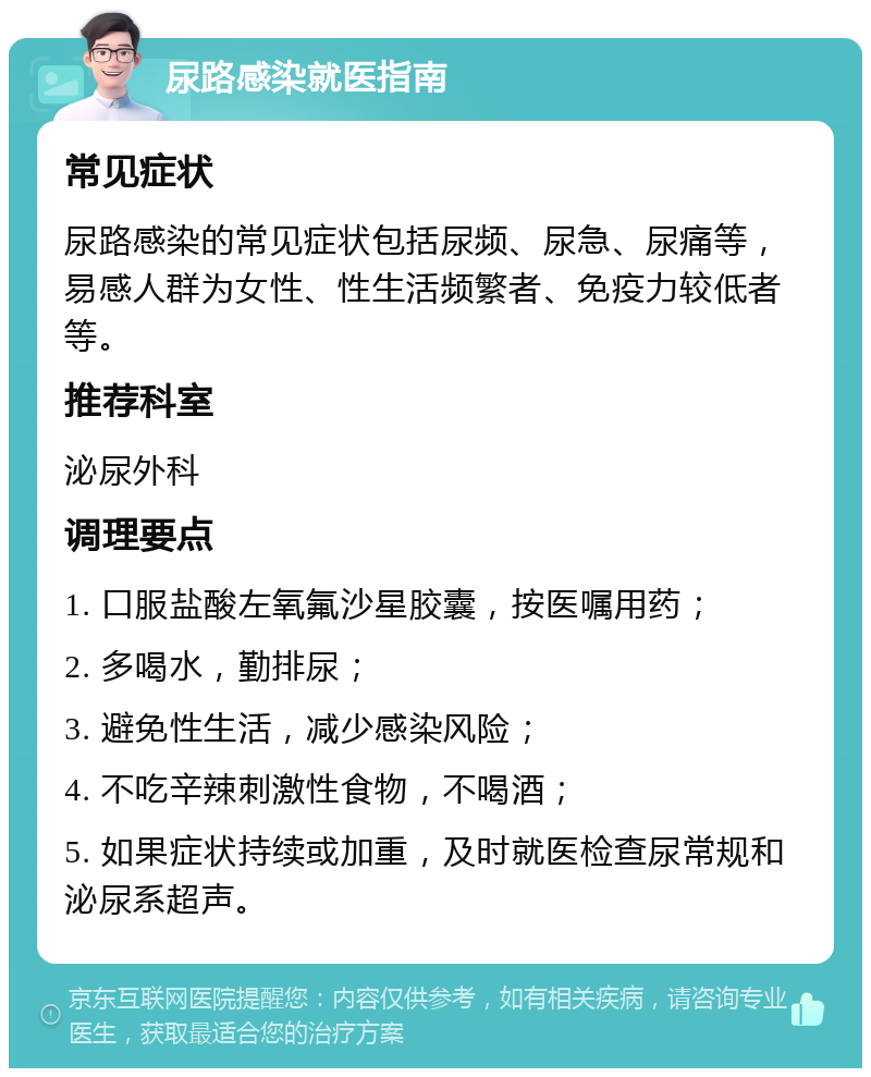 尿路感染就医指南 常见症状 尿路感染的常见症状包括尿频、尿急、尿痛等，易感人群为女性、性生活频繁者、免疫力较低者等。 推荐科室 泌尿外科 调理要点 1. 口服盐酸左氧氟沙星胶囊，按医嘱用药； 2. 多喝水，勤排尿； 3. 避免性生活，减少感染风险； 4. 不吃辛辣刺激性食物，不喝酒； 5. 如果症状持续或加重，及时就医检查尿常规和泌尿系超声。