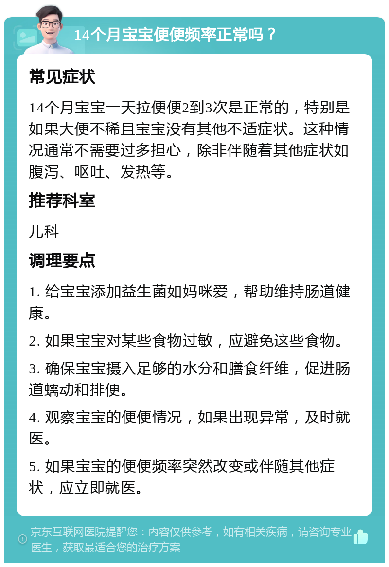 14个月宝宝便便频率正常吗？ 常见症状 14个月宝宝一天拉便便2到3次是正常的，特别是如果大便不稀且宝宝没有其他不适症状。这种情况通常不需要过多担心，除非伴随着其他症状如腹泻、呕吐、发热等。 推荐科室 儿科 调理要点 1. 给宝宝添加益生菌如妈咪爱，帮助维持肠道健康。 2. 如果宝宝对某些食物过敏，应避免这些食物。 3. 确保宝宝摄入足够的水分和膳食纤维，促进肠道蠕动和排便。 4. 观察宝宝的便便情况，如果出现异常，及时就医。 5. 如果宝宝的便便频率突然改变或伴随其他症状，应立即就医。