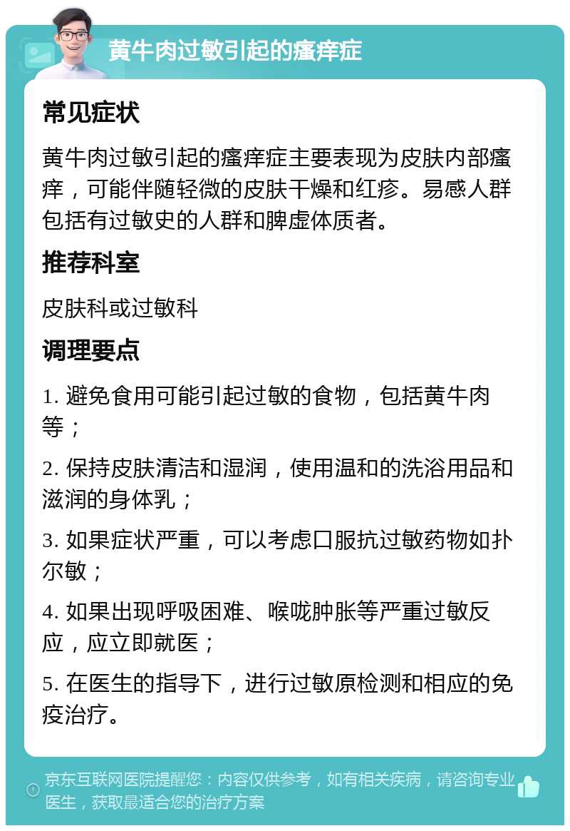 黄牛肉过敏引起的瘙痒症 常见症状 黄牛肉过敏引起的瘙痒症主要表现为皮肤内部瘙痒，可能伴随轻微的皮肤干燥和红疹。易感人群包括有过敏史的人群和脾虚体质者。 推荐科室 皮肤科或过敏科 调理要点 1. 避免食用可能引起过敏的食物，包括黄牛肉等； 2. 保持皮肤清洁和湿润，使用温和的洗浴用品和滋润的身体乳； 3. 如果症状严重，可以考虑口服抗过敏药物如扑尔敏； 4. 如果出现呼吸困难、喉咙肿胀等严重过敏反应，应立即就医； 5. 在医生的指导下，进行过敏原检测和相应的免疫治疗。