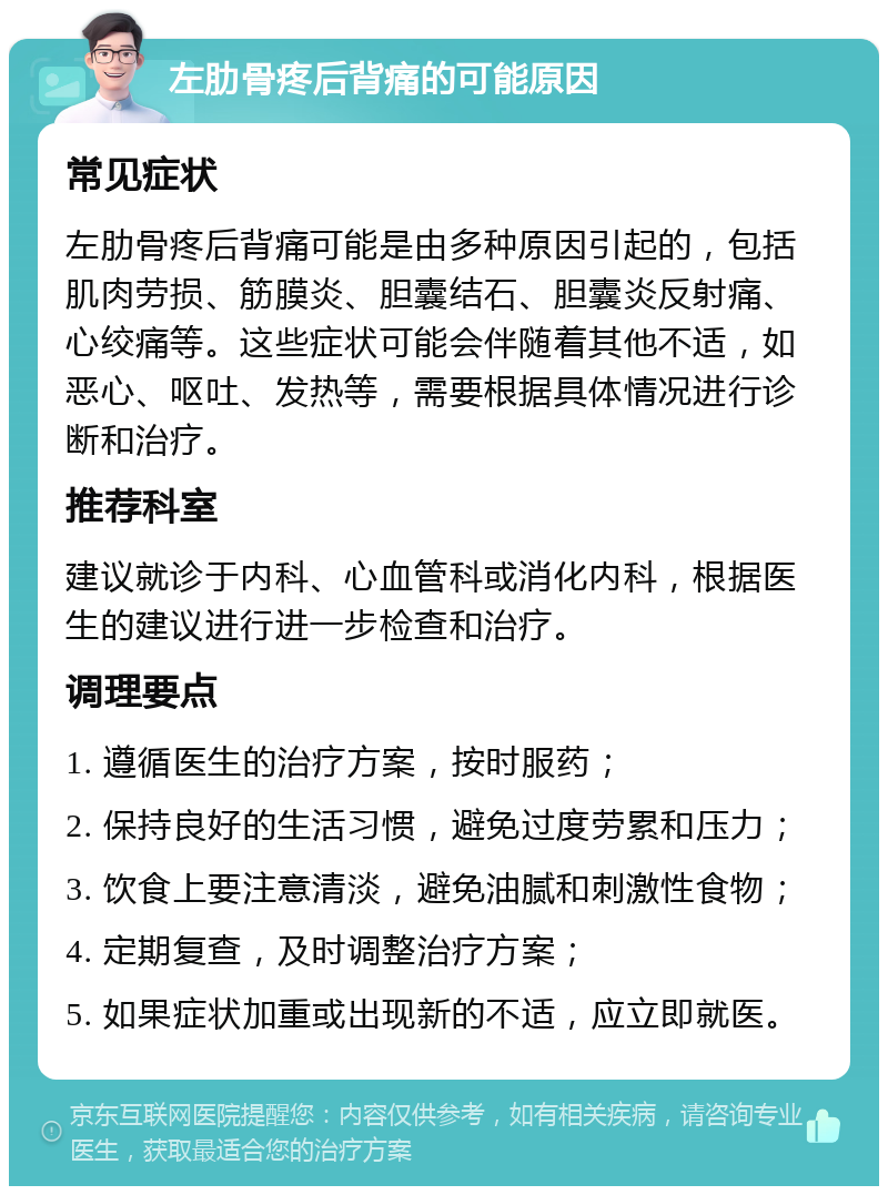 左肋骨疼后背痛的可能原因 常见症状 左肋骨疼后背痛可能是由多种原因引起的，包括肌肉劳损、筋膜炎、胆囊结石、胆囊炎反射痛、心绞痛等。这些症状可能会伴随着其他不适，如恶心、呕吐、发热等，需要根据具体情况进行诊断和治疗。 推荐科室 建议就诊于内科、心血管科或消化内科，根据医生的建议进行进一步检查和治疗。 调理要点 1. 遵循医生的治疗方案，按时服药； 2. 保持良好的生活习惯，避免过度劳累和压力； 3. 饮食上要注意清淡，避免油腻和刺激性食物； 4. 定期复查，及时调整治疗方案； 5. 如果症状加重或出现新的不适，应立即就医。