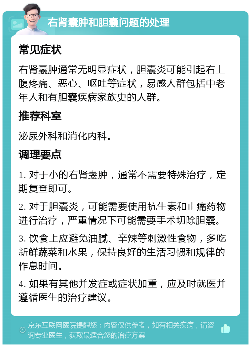 右肾囊肿和胆囊问题的处理 常见症状 右肾囊肿通常无明显症状，胆囊炎可能引起右上腹疼痛、恶心、呕吐等症状，易感人群包括中老年人和有胆囊疾病家族史的人群。 推荐科室 泌尿外科和消化内科。 调理要点 1. 对于小的右肾囊肿，通常不需要特殊治疗，定期复查即可。 2. 对于胆囊炎，可能需要使用抗生素和止痛药物进行治疗，严重情况下可能需要手术切除胆囊。 3. 饮食上应避免油腻、辛辣等刺激性食物，多吃新鲜蔬菜和水果，保持良好的生活习惯和规律的作息时间。 4. 如果有其他并发症或症状加重，应及时就医并遵循医生的治疗建议。