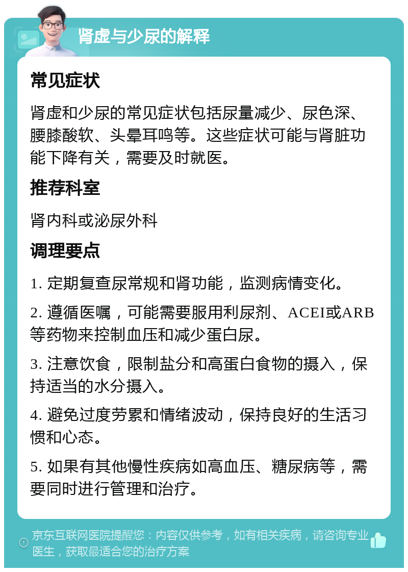 肾虚与少尿的解释 常见症状 肾虚和少尿的常见症状包括尿量减少、尿色深、腰膝酸软、头晕耳鸣等。这些症状可能与肾脏功能下降有关，需要及时就医。 推荐科室 肾内科或泌尿外科 调理要点 1. 定期复查尿常规和肾功能，监测病情变化。 2. 遵循医嘱，可能需要服用利尿剂、ACEI或ARB等药物来控制血压和减少蛋白尿。 3. 注意饮食，限制盐分和高蛋白食物的摄入，保持适当的水分摄入。 4. 避免过度劳累和情绪波动，保持良好的生活习惯和心态。 5. 如果有其他慢性疾病如高血压、糖尿病等，需要同时进行管理和治疗。