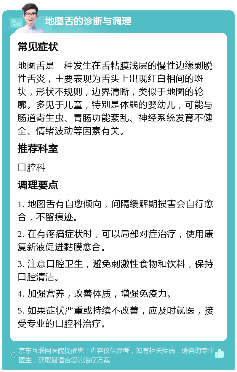 地图舌的诊断与调理 常见症状 地图舌是一种发生在舌粘膜浅层的慢性边缘剥脱性舌炎，主要表现为舌头上出现红白相间的斑块，形状不规则，边界清晰，类似于地图的轮廓。多见于儿童，特别是体弱的婴幼儿，可能与肠道寄生虫、胃肠功能紊乱、神经系统发育不健全、情绪波动等因素有关。 推荐科室 口腔科 调理要点 1. 地图舌有自愈倾向，间隔缓解期损害会自行愈合，不留痕迹。 2. 在有疼痛症状时，可以局部对症治疗，使用康复新液促进黏膜愈合。 3. 注意口腔卫生，避免刺激性食物和饮料，保持口腔清洁。 4. 加强营养，改善体质，增强免疫力。 5. 如果症状严重或持续不改善，应及时就医，接受专业的口腔科治疗。