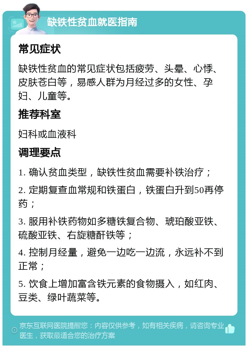 缺铁性贫血就医指南 常见症状 缺铁性贫血的常见症状包括疲劳、头晕、心悸、皮肤苍白等，易感人群为月经过多的女性、孕妇、儿童等。 推荐科室 妇科或血液科 调理要点 1. 确认贫血类型，缺铁性贫血需要补铁治疗； 2. 定期复查血常规和铁蛋白，铁蛋白升到50再停药； 3. 服用补铁药物如多糖铁复合物、琥珀酸亚铁、硫酸亚铁、右旋糖酐铁等； 4. 控制月经量，避免一边吃一边流，永远补不到正常； 5. 饮食上增加富含铁元素的食物摄入，如红肉、豆类、绿叶蔬菜等。