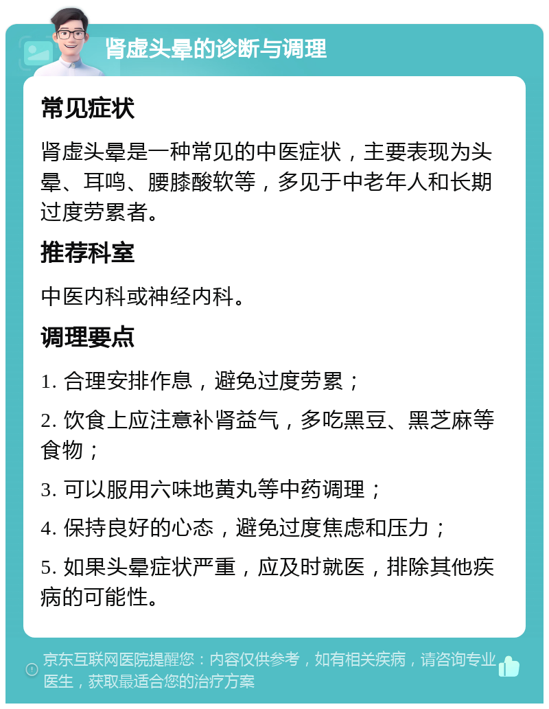 肾虚头晕的诊断与调理 常见症状 肾虚头晕是一种常见的中医症状，主要表现为头晕、耳鸣、腰膝酸软等，多见于中老年人和长期过度劳累者。 推荐科室 中医内科或神经内科。 调理要点 1. 合理安排作息，避免过度劳累； 2. 饮食上应注意补肾益气，多吃黑豆、黑芝麻等食物； 3. 可以服用六味地黄丸等中药调理； 4. 保持良好的心态，避免过度焦虑和压力； 5. 如果头晕症状严重，应及时就医，排除其他疾病的可能性。