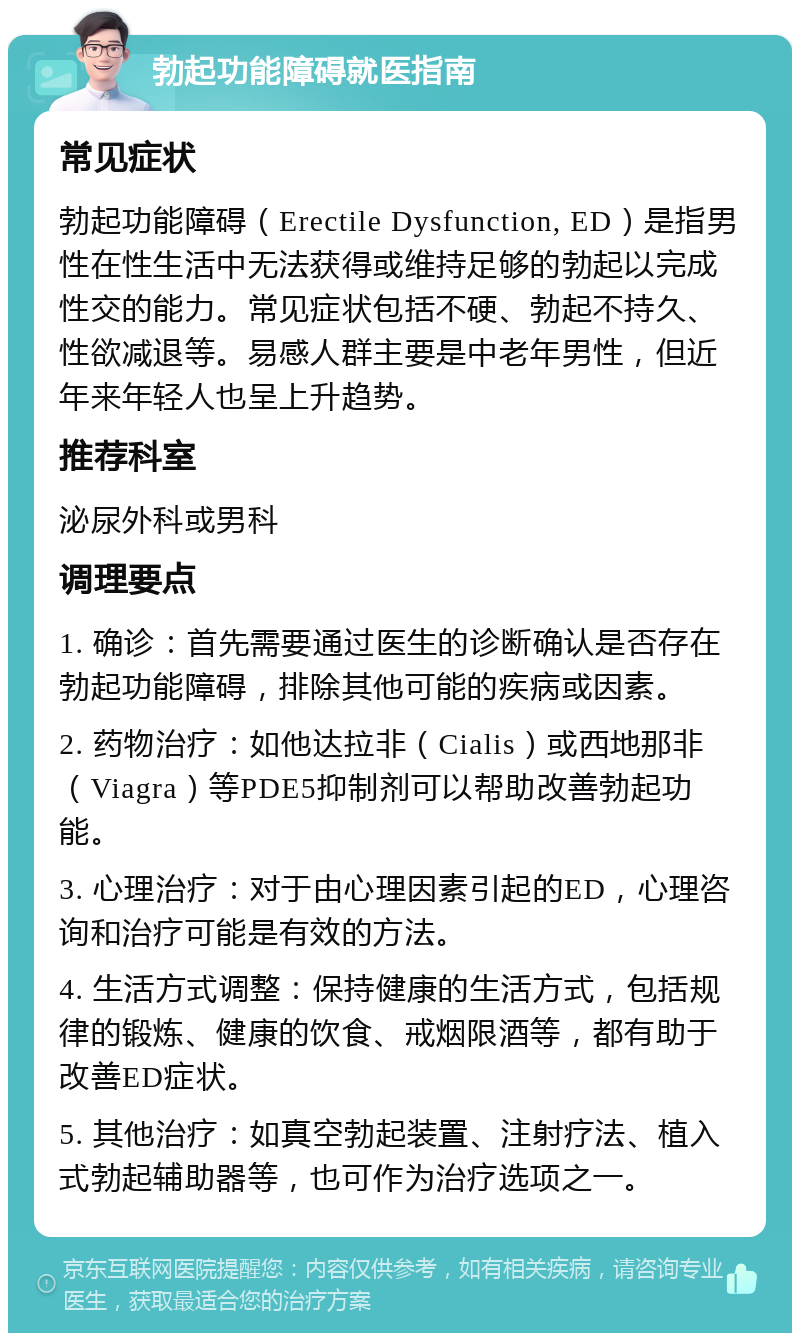 勃起功能障碍就医指南 常见症状 勃起功能障碍（Erectile Dysfunction, ED）是指男性在性生活中无法获得或维持足够的勃起以完成性交的能力。常见症状包括不硬、勃起不持久、性欲减退等。易感人群主要是中老年男性，但近年来年轻人也呈上升趋势。 推荐科室 泌尿外科或男科 调理要点 1. 确诊：首先需要通过医生的诊断确认是否存在勃起功能障碍，排除其他可能的疾病或因素。 2. 药物治疗：如他达拉非（Cialis）或西地那非（Viagra）等PDE5抑制剂可以帮助改善勃起功能。 3. 心理治疗：对于由心理因素引起的ED，心理咨询和治疗可能是有效的方法。 4. 生活方式调整：保持健康的生活方式，包括规律的锻炼、健康的饮食、戒烟限酒等，都有助于改善ED症状。 5. 其他治疗：如真空勃起装置、注射疗法、植入式勃起辅助器等，也可作为治疗选项之一。