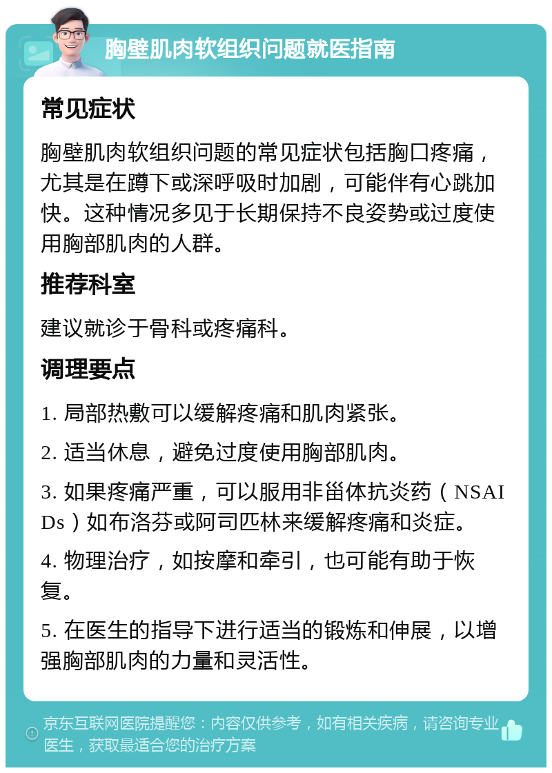 胸壁肌肉软组织问题就医指南 常见症状 胸壁肌肉软组织问题的常见症状包括胸口疼痛，尤其是在蹲下或深呼吸时加剧，可能伴有心跳加快。这种情况多见于长期保持不良姿势或过度使用胸部肌肉的人群。 推荐科室 建议就诊于骨科或疼痛科。 调理要点 1. 局部热敷可以缓解疼痛和肌肉紧张。 2. 适当休息，避免过度使用胸部肌肉。 3. 如果疼痛严重，可以服用非甾体抗炎药（NSAIDs）如布洛芬或阿司匹林来缓解疼痛和炎症。 4. 物理治疗，如按摩和牵引，也可能有助于恢复。 5. 在医生的指导下进行适当的锻炼和伸展，以增强胸部肌肉的力量和灵活性。