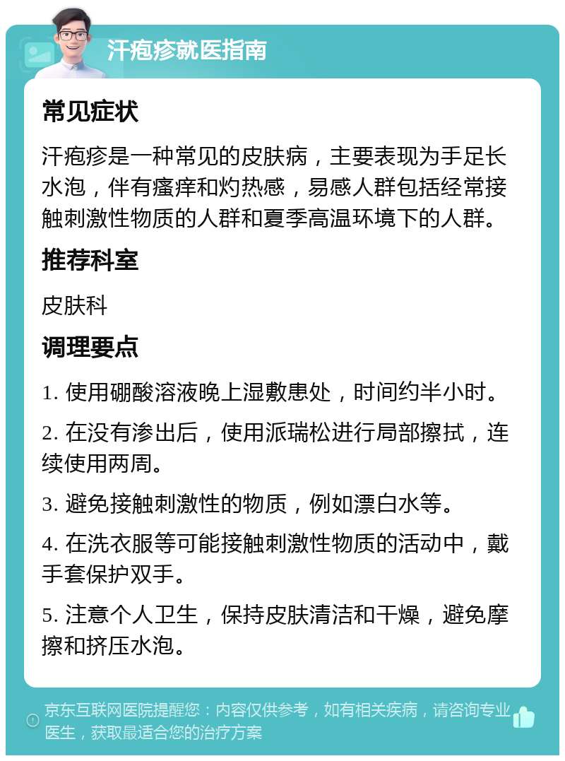 汗疱疹就医指南 常见症状 汗疱疹是一种常见的皮肤病，主要表现为手足长水泡，伴有瘙痒和灼热感，易感人群包括经常接触刺激性物质的人群和夏季高温环境下的人群。 推荐科室 皮肤科 调理要点 1. 使用硼酸溶液晚上湿敷患处，时间约半小时。 2. 在没有渗出后，使用派瑞松进行局部擦拭，连续使用两周。 3. 避免接触刺激性的物质，例如漂白水等。 4. 在洗衣服等可能接触刺激性物质的活动中，戴手套保护双手。 5. 注意个人卫生，保持皮肤清洁和干燥，避免摩擦和挤压水泡。