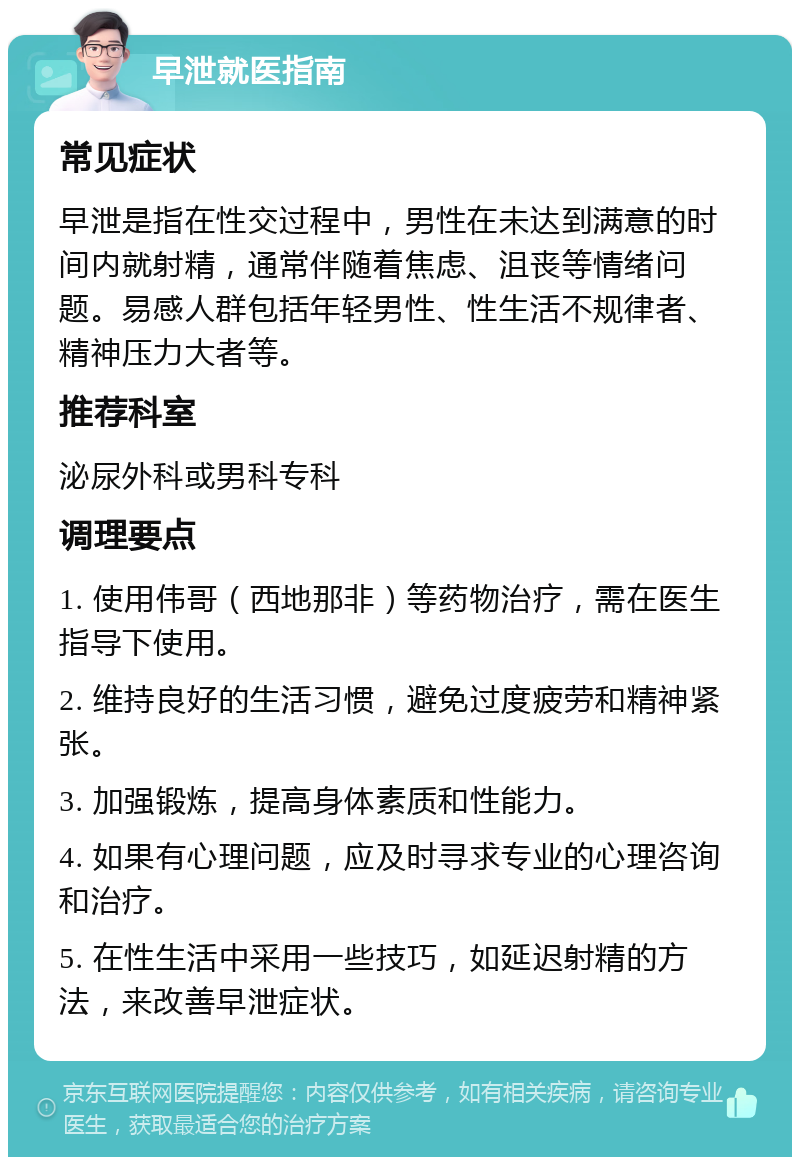 早泄就医指南 常见症状 早泄是指在性交过程中，男性在未达到满意的时间内就射精，通常伴随着焦虑、沮丧等情绪问题。易感人群包括年轻男性、性生活不规律者、精神压力大者等。 推荐科室 泌尿外科或男科专科 调理要点 1. 使用伟哥（西地那非）等药物治疗，需在医生指导下使用。 2. 维持良好的生活习惯，避免过度疲劳和精神紧张。 3. 加强锻炼，提高身体素质和性能力。 4. 如果有心理问题，应及时寻求专业的心理咨询和治疗。 5. 在性生活中采用一些技巧，如延迟射精的方法，来改善早泄症状。