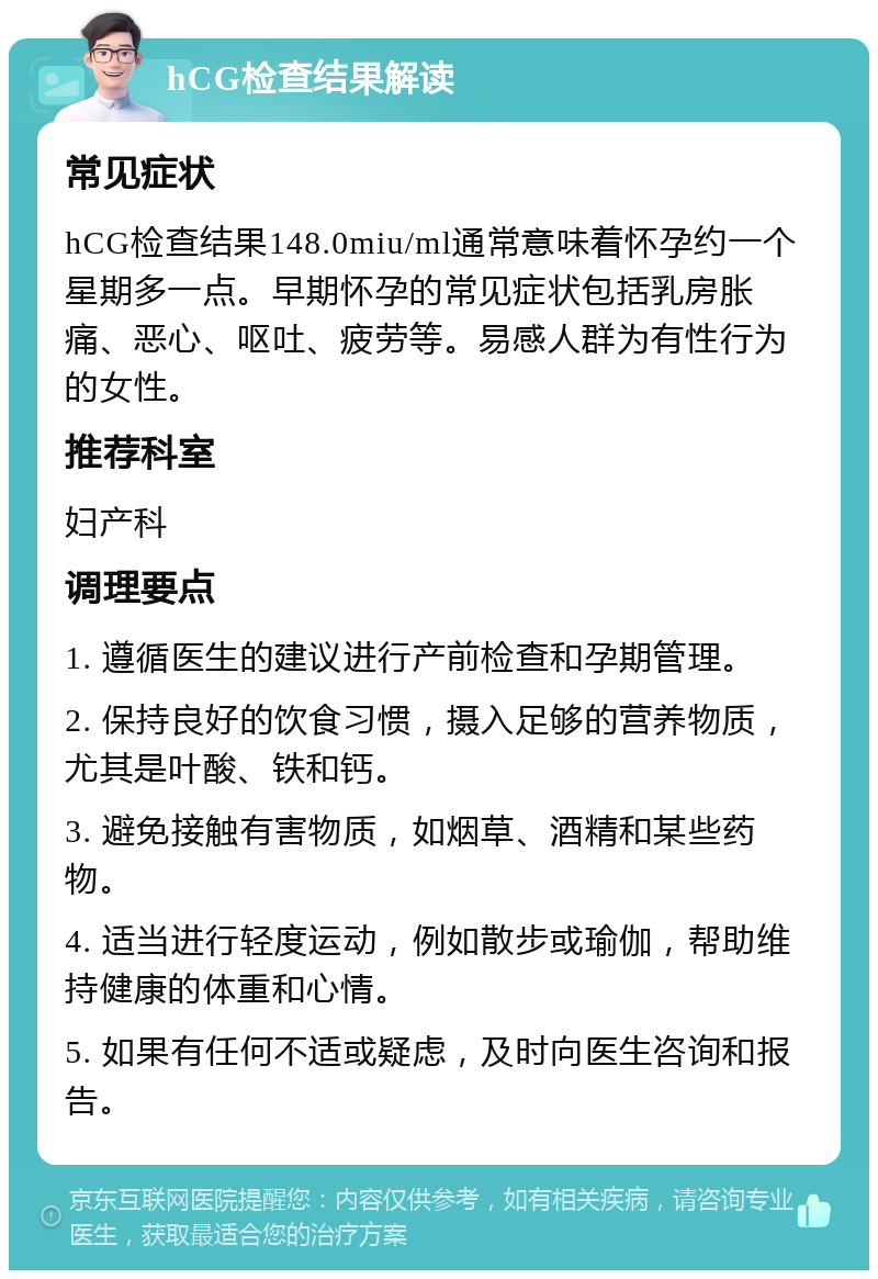 hCG检查结果解读 常见症状 hCG检查结果148.0miu/ml通常意味着怀孕约一个星期多一点。早期怀孕的常见症状包括乳房胀痛、恶心、呕吐、疲劳等。易感人群为有性行为的女性。 推荐科室 妇产科 调理要点 1. 遵循医生的建议进行产前检查和孕期管理。 2. 保持良好的饮食习惯，摄入足够的营养物质，尤其是叶酸、铁和钙。 3. 避免接触有害物质，如烟草、酒精和某些药物。 4. 适当进行轻度运动，例如散步或瑜伽，帮助维持健康的体重和心情。 5. 如果有任何不适或疑虑，及时向医生咨询和报告。